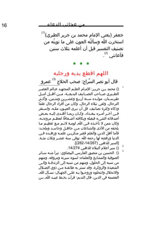 ‫من‬‫عجائب‬‫الدعاء‬16
‫جعفر‬‫)يعني‬‫الما م‬‫محمد‬‫بن‬‫جرير‬(‫الطبري‬
)1(
‫استخرت‬‫ا‬‫ته‬ُ ‫وسأل‬‫العون‬‫على‬‫ما‬‫ته‬ُ ‫نوي‬‫من‬
‫تصنيف‬‫التفسير‬‫قبل‬‫أن‬‫أعلمه‬‫بثلث‬‫سنين‬
‫فأعانني‬
)2(
.
* * *
‫اللهم‬‫اقطع‬‫يديه‬‫ورجليه‬
‫قال‬‫أبو‬‫نصر‬‫صحب‬ :‫سراج‬ِّ ‫ال‬‫الحلج‬
)3(
‫عمرو‬
1
‫محمد‬ ()‫ين‬‫ي‬‫ب‬‫يا م‬‫ي‬‫الم‬ :‫ير‬‫ي‬‫جري‬‫العليم‬‫يد‬‫ي‬‫المجته‬‫يالم‬‫ي‬‫ع‬‫ير‬‫ي‬‫العص‬
‫ييبري‬‫ي‬‫الط‬‫يياحب‬‫ي‬‫ص‬‫ييانيف‬‫ي‬‫التص‬،‫يية‬‫ي‬‫البديع‬‫ميين‬‫أهييل‬‫آمييل‬
،‫طبرسييتان‬‫مولييده‬‫سيينة‬‫أربييع‬‫وعشييرين‬،‫ومئييتين‬‫وأكييثر‬
،‫الترحال‬‫ولقي‬‫نبلء‬،‫الرجال‬‫وكان‬‫من‬‫أفراد‬‫الرجال‬‫ما‬ً ‫عل‬
‫وذكاء‬‫وكثرة‬،‫تصانيف‬‫قل‬‫أن‬‫يرى‬‫ي‬‫ت‬‫يون‬‫ي‬‫العي‬،‫يه‬‫ي‬‫مثل‬‫يتقر‬‫ي‬‫واس‬
‫يي‬‫ي‬‫ف‬‫ير‬‫ي‬‫آخ‬‫يره‬‫ي‬‫أم‬،‫يداد‬‫ي‬‫ببغ‬‫يان‬‫ي‬‫وك‬‫يا‬‫ي‬‫ربم‬‫يدى‬‫ي‬‫أه‬‫يه‬‫ي‬‫إلي‬‫يض‬‫ي‬‫بع‬
‫أصدقائه‬‫الشيء‬‫فيقبله‬‫ويكافئه‬‫فا‬ً ‫يعا‬‫ي‬‫أض‬‫يم‬‫ي‬‫لعظ‬،‫يه‬‫ي‬‫مروءت‬
‫وكان‬‫ممن‬‫ل‬‫يذه‬‫ي‬‫تأخ‬‫يي‬‫ي‬‫ف‬‫ي‬‫ي‬‫ا‬‫ية‬‫ي‬‫لوم‬‫يم‬‫ي‬‫لئ‬‫يع‬‫ي‬‫م‬‫يم‬‫ي‬‫عظي‬‫يا‬‫ي‬‫م‬
‫يلحقه‬‫من‬‫الذى‬‫والشناعات‬‫ين‬‫ي‬‫م‬‫يل‬‫ي‬‫جاه‬‫يد‬‫ي‬‫وحاس‬‫يد؛‬‫ي‬‫وملح‬
‫فأما‬‫أهل‬‫الدين‬‫والعلم‬‫فغير‬‫ين‬‫ي‬‫منكري‬‫يه‬‫ي‬‫علم‬‫يده‬‫ي‬‫وزه‬‫يي‬‫ي‬‫ف‬
‫الدنيا‬‫ورفضه‬‫لها‬‫رحمه‬،‫ا‬‫توفي‬‫سنة‬‫عشيير‬‫وثلث‬.‫مئيية‬
‫]السير‬‫للذهبي‬)14/267-282.[(
2
()‫سير‬‫أعل م‬‫النبلء‬‫للذهبي‬14/274.
3
()‫الحسين‬‫بن‬‫منصور‬‫الفارسي‬‫تبرأ‬ :‫البيضاوي‬‫يه‬‫ي‬‫من‬‫يائر‬‫ي‬‫س‬
‫الصوفية‬‫والمشايخ‬‫والعلماء؛‬‫لسوء‬‫سيرته‬،‫ومروقه‬‫ومنهم‬
‫من‬‫نسبه‬‫إلى‬،‫الحلول‬‫ومنهم‬‫من‬‫نسبه‬‫إلى‬‫الزندقيية‬‫وإلييى‬
‫الشعبذة‬،‫والزوكرة‬‫وقد‬‫تستر‬‫به‬‫ية‬‫ي‬‫طائف‬‫ين‬‫ي‬‫م‬‫ذوي‬‫يلل‬‫ي‬‫الض‬
‫والنحلل‬‫وانتحلوه‬‫يوا‬‫ي‬‫وروج‬‫يه‬‫ي‬‫ب‬‫يى‬‫ي‬‫عل‬‫يال؛‬‫ي‬‫الجه‬‫يأل‬‫ي‬‫نس‬‫ي‬‫ي‬‫ا‬
‫العصمة‬‫في‬،‫الدين‬‫قال‬‫قرأت‬ :‫النديم‬‫يط‬‫ي‬‫بخ‬‫يد‬‫ي‬‫عبي‬‫ي‬‫ي‬‫ا‬‫ين‬‫ي‬‫ب‬
 