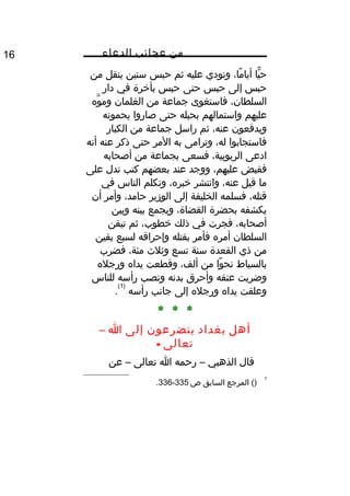 ‫من‬‫عجائب‬‫الدعاء‬16
‫يا‬ًّ ‫ح‬،‫ما‬ً ‫أيا‬‫ونودي‬‫عليه‬‫ثم‬‫حبس‬‫سنين‬‫ينقل‬‫من‬
‫حبس‬‫إلى‬‫حبس‬‫حتى‬‫حبس‬‫بأخرة‬‫في‬‫دار‬
،‫السلطان‬‫فاستغوى‬‫جماعة‬‫من‬‫الغلمان‬‫وه‬َّ ‫وم‬
‫عليهم‬‫واستمالهم‬‫بحيله‬‫حتى‬‫صاروا‬‫يحمونه‬
‫ويدفعون‬،‫عنه‬‫ثم‬‫راسل‬‫جماعة‬‫من‬‫الكبار‬
‫فاستجابوا‬،‫له‬‫وترامى‬‫به‬‫المر‬‫حتى‬‫ذكر‬‫عنه‬‫أنه‬
‫ادعى‬،‫الربوبية‬‫فسعى‬‫بجماعة‬‫من‬‫أصحابه‬
‫فقبض‬،‫عليهم‬‫ووجد‬‫عند‬‫بعضهم‬‫كتب‬‫تدل‬‫على‬
‫ما‬‫قيل‬،‫عنه‬‫وانتشر‬،‫خبره‬‫وتكلم‬‫الناس‬‫في‬
،‫قتله‬‫فسلمه‬‫الخليفة‬‫إلى‬‫الوزير‬،‫حامد‬‫وأمر‬‫أن‬
‫يكشفه‬‫بحضرة‬،‫القضاة‬‫ويجمع‬‫بينه‬‫وبين‬
،‫أصحابه‬‫فجرت‬‫في‬‫ذلك‬،‫خطوب‬‫ثم‬‫تيقن‬
‫السلطان‬‫أمره‬‫فأمر‬‫بقتله‬‫وإحراقه‬‫لسبع‬‫بقين‬
‫من‬‫ذي‬‫القعدة‬‫سنة‬‫تسع‬‫وثلث‬،‫مئة‬‫فضرب‬
‫بالسياط‬‫وا‬ً ‫نح‬‫من‬،‫ألف‬‫وقطعت‬‫يداه‬‫ورجله‬
‫وضربت‬‫عنقه‬‫وأحرق‬‫بدنه‬‫ونصب‬‫رأسه‬‫للناس‬
‫وعلقت‬‫يداه‬‫ورجله‬‫إلى‬‫جانب‬‫رأسه‬
)1(
.
* * *
‫أهل‬‫بغداد‬‫يتضرعون‬‫إلى‬‫ا‬–
‫تعالى‬-
‫قال‬‫الذهبي‬–‫رحمه‬‫ا‬‫تعالى‬–‫عن‬
1
()‫المرجع‬‫السابق‬‫ص‬335-336.
 