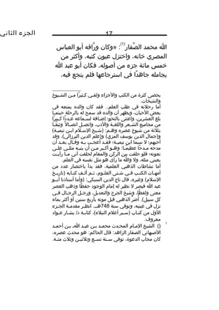 ‫الجزء‬‫الثاني‬ 17
‫ا‬‫محمد‬‫صفار‬َّ ‫ال‬
)1(
‫»وكان‬ :‫راقه‬َّ ‫و‬‫أبو‬‫العباس‬
‫المصري‬،‫خانه‬‫واختزل‬‫عيون‬،‫كتبه‬‫وأكثر‬‫من‬
‫خمس‬‫مائة‬‫جزء‬‫من‬،‫أصوله‬‫فكان‬‫أبو‬‫عبد‬‫ا‬
‫يجامله‬‫دا‬ً ‫جاه‬‫في‬‫استرجاعها‬‫فلم‬‫ينجع‬،‫فيه‬
‫يحصى‬‫كثرة‬‫من‬‫الكتب‬‫والجزاء‬‫يي‬‫ي‬‫ولق‬‫را‬ً ‫كيثي‬‫مين‬‫الشييوخ‬
.‫والشيخات‬
‫أما‬‫رحلته‬‫في‬‫طلب‬‫فقد‬ ..‫العلم‬‫كان‬‫والده‬‫يمنعه‬‫في‬
‫بعض‬،‫الحيان‬‫ويظهر‬‫أن‬‫والده‬‫قد‬‫سمح‬‫له‬‫بالرحلة‬‫يا‬‫ي‬‫حينم‬
‫بلغ‬،‫العشرين‬‫واعتنى‬‫بالنحو؛‬‫يافة‬‫ي‬‫إض‬‫يماعه‬‫ي‬‫لس‬‫دا‬ً ‫يد‬‫ي‬‫ع‬‫را‬ً ‫يبي‬‫ي‬‫ك‬
‫من‬‫مجاميع‬‫يعر‬‫ي‬‫الش‬‫ية‬‫ي‬‫واللغ‬،‫والدب‬‫يل‬‫ي‬‫واتص‬‫ل‬ً ‫يا‬‫ي‬‫اتص‬‫يا‬‫ي‬‫ق‬ً ‫وثي‬
‫بثلثة‬‫من‬‫شيوخ‬‫عصره‬‫)شييخ‬ :‫وهيم‬‫السيل م‬‫ابين‬(‫تيميية‬
‫و)جمال‬‫الدين‬‫يوسف‬‫و)علم‬ (‫المزي‬‫الدين‬،(‫البرزالي‬‫وقد‬
‫أحبهم؛‬‫ل‬‫سيما‬‫ابن‬‫ية؛‬‫ي‬‫تيمي‬‫يد‬‫ي‬‫فق‬‫يب‬‫ي‬‫أعج‬‫يه‬‫ي‬‫ب‬‫يال‬‫ي‬‫وق‬‫يد‬‫ي‬‫بع‬‫أن‬
‫مدحه‬‫حا‬ً ‫يد‬‫ي‬‫م‬‫يو‬‫ي‬‫وه‬ :‫يا‬‫ي‬‫م‬ً ‫عظي‬‫يبر‬‫ي‬‫أك‬‫ين‬‫ي‬‫م‬‫أن‬‫يه‬‫ي‬‫ينب‬‫يي‬‫ي‬‫مثل‬‫يى‬‫ي‬‫عل‬
‫نعوته؛‬‫فلو‬‫حلفت‬‫بين‬‫الركن‬‫والمقا م‬‫لحلفت‬‫أني‬‫يا‬‫ي‬‫م‬‫يت‬‫ي‬‫رأي‬
‫بعيني‬،‫مثله‬‫ول‬‫وا‬‫ما‬‫رأى‬‫هو‬‫مثل‬‫نفسه‬‫في‬.‫العلم‬
‫أما‬‫نشاطات‬‫الذهبي‬،‫العلمية‬‫فقد‬‫بدأ‬‫باختصار‬‫عدد‬‫من‬
‫يات‬‫ي‬‫أمه‬‫يب‬‫ي‬‫الكت‬‫يي‬‫ي‬‫ف‬‫يتى‬‫ي‬‫ش‬،‫يو م‬‫ي‬‫العل‬‫يم‬‫ي‬‫ث‬‫يف‬‫ي‬‫أل‬‫يابه‬‫ي‬‫كت‬‫يخ‬‫ي‬‫)تاري‬
،‫وغيره‬ (‫السل م‬‫قال‬‫تاج‬‫الدين‬‫)وأما‬ :‫السبكي‬‫أستاذنا‬‫أبييو‬
‫عبد‬‫ا‬‫فبصر‬‫ل‬‫نظير‬‫له‬‫إما م‬‫الوجود‬‫ظا‬ً ‫حف‬‫وذهب‬‫العصر‬
‫معنى‬،‫ظا‬ً ‫ولف‬‫وشيخ‬‫الجرح‬،‫والتعديل‬‫يل‬‫ي‬‫ورج‬‫يال‬‫ي‬‫الرج‬‫يي‬‫ي‬‫ف‬
‫كل‬‫ر‬َّ ‫أض‬ُ .(‫سبيل‬‫الذهبي‬‫قبل‬‫موته‬‫بأربع‬‫سنين‬‫أو‬‫أكثر‬‫بماء‬
‫نزل‬‫في‬،‫عينيه‬‫وتوفي‬‫سنة‬748‫ير‬‫ي‬‫انظ‬ .‫ي‬‫ي‬‫هي‬‫ية‬‫ي‬‫مقدم‬‫يزء‬‫ي‬‫الج‬
‫الول‬‫من‬‫ياب‬‫ي‬‫كت‬‫يير‬‫ي‬‫)س‬‫أعل م‬،(‫النبلء‬‫ية‬‫ي‬‫كتاب‬‫يار‬‫ي‬‫بش‬ /‫د‬‫يواد‬‫ي‬‫ع‬
.‫معروف‬
1
()‫الشيخ‬‫الميا م‬‫المحيدث‬‫محميد‬‫بين‬‫عبيد‬‫اي‬‫بين‬‫أحميد‬
‫الصبهاني‬‫الصفار‬‫قال‬ :‫الزاهد‬‫هو‬ :‫الحاكم‬‫محدث‬،‫عصره‬
‫كان‬‫مجاب‬،‫الدعوة‬‫توفي‬‫ينة‬‫ي‬‫س‬‫يع‬‫ي‬‫تس‬‫ين‬‫ي‬‫وثلثي‬‫وثلث‬.‫ية‬‫ي‬‫مئ‬
 