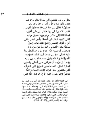 ‫من‬‫عجائب‬‫الدعاء‬17
‫بغل‬‫لي‬‫من‬‫دمشق‬‫إلى‬‫بلد‬،‫الزبداني‬‫فركب‬
‫معي‬‫ذات‬‫مرة‬،‫رجل‬‫فمررنا‬‫على‬‫طريق‬
‫مسلوكة‬‫فقال‬‫خذ‬ :‫لي‬‫في‬‫هذه؛‬‫فإنها‬.‫أقرب‬
‫ل‬ :‫فقلت‬‫خبرة‬‫لي‬‫بل‬ :‫فقال‬ .‫بها‬‫هي‬.‫أقرب‬
‫فسلكناها‬‫إلى‬‫مكان‬‫وعر‬‫وواد‬‫عميق‬‫وفيه‬
‫قتلى‬،‫كثيرة‬‫فقال‬‫لي‬‫أمسك‬‫رأس‬‫البغل‬‫حتى‬
‫فنزل‬ .‫أنزل‬‫وتشمر‬‫وجمع‬‫عليه‬‫ثيابه‬‫ل‬َّ ‫وس‬
‫نا‬ً ‫سكي‬‫معه‬،‫وقصدني‬‫ت‬ُ ‫ففرر‬‫من‬‫بين‬‫يديه‬
،‫وتبعني‬‫فناشدته‬‫ا‬‫رجاء‬‫أن‬‫يأخذ‬‫البغل‬‫بما‬
‫عليه‬‫هو‬ :‫فقال‬‫لي؛‬‫وإنما‬‫أريد‬‫فخوفته‬ .‫قتلك‬
‫ا‬‫والعقوبة‬‫فلم‬،‫يقبل‬‫فاستسلمت‬‫بين‬‫يديه‬
‫إن‬ :‫وقلت‬‫رأيت‬‫أن‬‫تتركني‬‫حتى‬‫أصلي‬.‫ركعتين‬
‫فقمت‬ .‫عجل‬ :‫فقال‬‫أصلي‬‫فارتج‬‫علي‬‫القرآن‬
‫فلم‬‫يحضرني‬‫منه‬‫حرف‬،‫واحد‬‫فبقيت‬‫فا‬ً ‫واق‬
‫را‬ً ‫متحي‬‫وهو‬‫هيه‬ :‫يقول‬‫فأجرى‬ .‫افرغ‬‫ا‬‫على‬
‫ل‬ :‫قلت‬ .‫لي‬‫آكله‬‫حتى‬‫يه‬‫ي‬‫إن‬ :‫يال‬‫ي‬‫ق‬ .‫تحله‬‫يا‬‫ي‬‫م‬ :‫يت‬‫ي‬‫قل‬ .‫يي‬‫ي‬‫أفقرن‬
‫فعل؟‬‫له‬ :‫قال‬‫صوت‬‫طيب‬‫فحدا‬‫لهذه‬‫الجمال‬‫وهي‬‫ية‬‫ي‬‫مثقل‬
‫حتى‬‫قطعت‬‫مسيرة‬‫ثلثة‬‫يا م‬‫ي‬‫أي‬‫يي‬‫ي‬‫ف‬،‫يو م‬‫ي‬‫ي‬‫يا‬‫ي‬‫فلم‬‫يط‬‫ي‬‫ح‬‫يا‬‫ي‬‫عنه‬
‫ماتت‬،‫كلها‬‫ولكن‬‫قيد‬‫وهبتيه‬،‫ليك‬‫فلميا‬‫أصيبحت‬‫أحببيت‬‫أن‬
‫أسمع‬‫صوته‬،‫فسألته‬‫وكان‬‫هناك‬‫جمل‬‫يستقي‬‫عليه‬‫فحييدا‬
‫يا م‬‫ي‬‫فه‬‫يل‬‫ي‬‫الجم‬‫يى‬‫ي‬‫عل‬‫يه‬‫ي‬‫وجه‬‫يع‬‫ي‬‫وقط‬‫ياله‬‫ي‬‫حب‬‫يم‬‫ي‬‫ول‬‫ين‬‫ي‬‫أظ‬‫يي‬‫ي‬‫أن‬
‫سمعت‬‫أطيب‬‫تا‬ً ‫صو‬،‫منه‬‫ووقعت‬،‫لوجهي‬‫مات‬‫سنة‬‫سييتين‬
‫وثلث‬‫]السير‬ .‫مئة‬‫للذهبي‬)16/138-139.[(
 