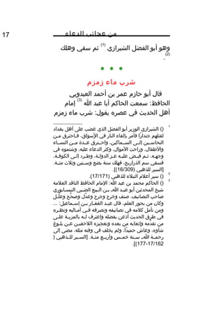 ‫من‬‫عجائب‬‫الدعاء‬17
‫وهو‬‫أبو‬‫الفضل‬‫الشيرازي‬
)1(
‫ثم‬‫سقي‬‫وهلك‬
)2(
.
* * *
‫شرب‬‫ماء‬‫زمز م‬
‫قال‬‫أبو‬‫حاز م‬‫عمر‬‫بن‬‫أحمد‬‫العبدويي‬
‫سمعت‬ :‫الحافظ‬‫الحاكم‬‫أبا‬‫عبد‬‫ا‬
)3(
‫إما م‬
‫أهل‬‫الحديث‬‫في‬‫عصره‬‫شرب‬ :‫يقول‬‫ماء‬‫زمز م‬
1
()‫الشيرازي‬‫الوزير‬‫أبو‬‫الفضل‬‫الذي‬‫غضب‬‫على‬‫أهل‬‫بغداد‬
‫لقتلهم‬‫را‬ً ‫جندا‬‫فأمر‬‫بإلقاء‬‫النار‬‫في‬،‫لسواق‬ٍ ‫مو‬ ‫ا‬‫ياحترق‬‫ي‬‫ف‬‫ين‬‫ي‬‫م‬
‫النحاسييين‬‫إلييى‬،‫السييماكين‬‫واحييترق‬‫عييدة‬‫ميين‬‫النسيياء‬
،‫والطفال‬‫وراحت‬،‫الموال‬‫وكثر‬‫الدعاء‬،‫عليه‬‫وشتموه‬‫في‬
،‫يه‬‫ي‬‫وجه‬‫يم‬‫ي‬‫ث‬‫يض‬‫ي‬‫قب‬‫يه‬‫ي‬‫علي‬‫يز‬‫ي‬‫ع‬،‫ية‬‫ي‬‫الدول‬‫يرد‬‫ي‬‫وط‬‫يى‬‫ي‬‫إل‬،‫ية‬‫ي‬‫الكوف‬
‫فسقي‬‫سم‬،‫الذراريح‬‫فهلك‬‫سنة‬‫بضع‬‫وسييتين‬‫وثلث‬.‫مئيية‬
‫]السير‬‫للذهبي‬)16/309.[(
2
()‫سير‬‫أعل م‬‫النبلء‬‫للذهبي‬)17/171.(
3
()‫الحاكم‬‫محمد‬‫بن‬‫عبد‬‫الما م‬ :‫ا‬‫الحافظ‬‫الناقد‬‫العلمة‬
‫شيخ‬‫المحدثين‬‫أبو‬‫يد‬‫ي‬‫عب‬‫ي‬‫ي‬‫ا‬‫بين‬‫يبيع‬‫ي‬‫ال‬‫يبي‬‫ي‬‫الض‬‫النيسيابوري‬
‫صاحب‬،‫التصانيف‬‫صنف‬‫وخرج‬‫وجرح‬‫دل‬َّ ‫وع‬‫حح‬َّ ‫وص‬‫يل‬‫ي‬‫ل‬َّ ‫وع‬
‫وكان‬‫من‬‫بحور‬،‫العلم‬‫قال‬‫يد‬‫ي‬‫عب‬‫يار‬‫ي‬‫الغف‬‫ين‬‫ي‬‫ب‬... :‫يماعيل‬‫ي‬‫إس‬
‫ومن‬‫تأمل‬‫كلمه‬‫في‬‫تصانيفه‬‫وتصرفه‬‫يي‬‫ي‬‫ف‬‫ياليه‬‫ي‬‫أم‬‫يره‬‫ي‬‫ونظ‬
‫في‬‫طرق‬‫الحديث‬‫أذعن‬‫بفضله‬‫واعترف‬‫يه‬‫ي‬‫ل‬‫ية‬‫ي‬‫بالمزي‬‫يى‬‫ي‬‫عل‬
‫من‬‫دمه‬َّ ‫تق‬‫وإتعابه‬‫من‬‫بعده‬‫وتعجيزه‬‫ين‬‫ي‬‫اللحقي‬‫ين‬‫ي‬‫ع‬‫يوغ‬‫ي‬‫بل‬
،‫شأوه‬‫وعاش‬،‫دا‬ً ‫حمي‬‫ولم‬‫يخلف‬‫في‬‫وقته‬،‫مثله‬‫مضى‬‫إلى‬
‫رحميية‬‫ايي‬‫سيينة‬‫خمييس‬‫وأربييع‬‫]السييير‬ .‫مئيية‬‫للييذهبي‬)
17/162-177.[(
 