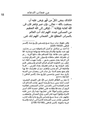 ‫من‬‫عجائب‬‫الدعاء‬
18
‫فكذلك‬‫ينبغي‬‫ل‬ِّ ‫لك‬‫من‬‫قهر‬ُ‫وبغي‬‫عليه‬‫أن‬
‫يستغيث‬‫بالله‬–،‫تعالى‬‫وإن‬‫صبر‬‫وغفر‬‫فإن‬‫في‬
‫ا‬‫كفاية‬‫ووقاية‬
)1(
،‫)وهي‬‫إلى‬‫ا‬‫العظيم‬
‫من‬‫المسكين‬،‫عبده‬‫اللهم‬‫إنك‬‫أنت‬‫العالم‬
،‫بالسرائر‬‫المطلع‬‫على‬،‫الضمائر‬‫اللهم‬‫إنك‬‫غني‬
‫وهي‬،‫طويلة‬‫ميات‬‫سينة‬‫تسيع‬‫وتسيعين‬‫وأربيع‬‫]السيير‬ .‫مئية‬
‫للذهبي‬19/224-225.[(
1
‫أحمد‬ ()‫بن‬‫و‬ :‫ميكائيل‬‫يل‬‫ي‬‫أص‬‫يلجوقية‬‫ي‬‫الس‬‫ين‬‫ي‬‫م‬‫ير‬‫ي‬‫ب‬،‫يارى‬‫ي‬‫بخ‬
‫لهم‬‫يدد‬‫ي‬‫ع‬‫يوة‬‫ي‬‫وق‬‫يدا م‬‫ي‬‫وإق‬‫يجاعة‬‫ي‬‫وش‬‫يهامة‬‫ي‬‫وش‬‫يارة؛‬‫ي‬‫وزع‬‫فل‬
‫يدخلون‬‫تحت‬،‫طاعة‬‫وإذا‬‫قصدهم‬‫ملك‬‫دخلوا‬‫البرية‬‫ثم‬ ...
‫إن‬‫طغرلبك‬‫عظم‬‫سلطانه‬‫واستولى‬‫على‬‫يراق‬‫ي‬‫الع‬‫يب‬‫ي‬‫ب‬َّ ‫وتح‬
‫إلى‬‫الرعية‬‫بعدل‬‫ب‬ٍ ‫مو‬ ‫مشو‬‫يور‬‫ي‬‫بج‬‫يا‬‫ي‬‫ولم‬ ...‫يدت‬‫ي‬‫تمه‬‫البلد‬‫يه‬‫ي‬‫ل‬
‫خطب‬‫بنت‬‫ية‬‫ي‬‫الخليف‬‫يائم‬‫ي‬‫الق‬‫يألم‬‫ي‬‫فت‬‫يائم‬‫ي‬‫الق‬‫يتعفى‬‫ي‬‫واس‬‫يم‬‫ي‬‫فل‬
،‫ف‬َ  ‫ع‬ْ‫ت‬ ‫ي‬ُ‫وجه‬ّ  ‫ز‬َ  ‫ف‬،‫بها‬‫ثم‬‫قد م‬‫طغرلبك‬‫بغداد‬‫للعرس‬‫هييذا‬ ...
‫والخليفة‬‫في‬‫ألم‬‫وحزن‬،‫يم‬‫ي‬‫وكظ‬‫يم‬‫ي‬‫ث‬‫إن‬‫يك‬‫ي‬‫طغرلب‬‫خل‬‫يا‬‫ي‬‫به‬
‫ولم‬‫يمتع‬‫بنعيم‬‫الدنيا؛‬‫يل‬‫ي‬‫ب‬‫يات‬‫ي‬‫م‬‫يي‬‫ي‬‫ف‬‫يان‬‫ي‬‫رمض‬‫ين‬‫ي‬‫م‬‫ينة‬‫ي‬‫الس‬
‫بالري‬‫سنة‬‫خمس‬‫وخمسين‬‫)وأربع‬‫]السير‬ .(‫مئة‬‫للذهبي‬)
18/107-111.[(
2
()‫معد‬‫بن‬‫الظاهر‬‫لعزاز‬‫دين‬‫ا‬‫علي‬‫العبيدي‬:‫المصري‬
‫امتدت‬‫أيامه‬‫ستين‬‫ينة‬‫ي‬‫س‬‫ية‬‫ي‬‫وأربع‬،‫يهر‬‫ي‬‫أش‬‫يان‬‫ي‬‫وك‬‫ياكم‬‫ي‬‫الح‬‫يد‬‫ي‬‫ق‬
‫يد م‬‫ي‬‫ه‬‫ية‬‫ي‬‫القمام‬‫يتي‬‫ي‬‫ال‬،‫يدس‬‫ي‬‫بالق‬‫يأذن‬‫ي‬‫ف‬‫ير‬‫ي‬‫المستنص‬‫ية‬‫ي‬‫لطاغي‬
‫الرو م‬‫أن‬‫يجددها‬‫وهادنه‬‫يى‬‫ي‬‫عل‬‫إطلق‬‫ية‬‫ي‬‫خمس‬‫آلف‬‫يير‬‫ي‬‫أس‬
‫مسلمين‬‫وغر م‬‫ل‬ً ‫أموا‬‫يى‬‫ي‬‫عل‬،‫يا‬‫ي‬‫عمارته‬‫يا‬‫ي‬‫وم‬‫زال‬‫يتى‬‫ي‬‫ح‬‫يه‬‫ي‬‫قتل‬
‫المراء‬‫وقتلوا‬‫أخويه‬‫فخر‬‫العرب‬‫وتاج‬‫يالي‬‫ي‬‫المع‬‫يت‬‫ي‬‫وانقطع‬
،‫دولتهم‬‫مات‬‫ينة‬‫ي‬‫س‬‫يبع‬‫ي‬‫س‬‫يانين‬‫ي‬‫وثم‬‫يع‬‫ي‬‫وأرب‬‫ية‬‫ي‬‫مائ‬‫يد‬‫ي‬‫وق‬‫يارب‬‫ي‬‫ق‬
،‫السبعين‬‫يان‬‫ي‬‫وك‬‫يب‬‫ي‬‫س‬‫يحابة‬‫ي‬‫الص‬‫يا‬ً ‫ي‬‫ي‬‫فاش‬‫يي‬‫ي‬‫ف‬‫يامه‬‫ي‬‫أي‬‫ينة‬‫ي‬‫والس‬
‫غريبة‬‫]السير‬ .‫مكتومة‬‫للذهبي‬)15/186-196.[(
 