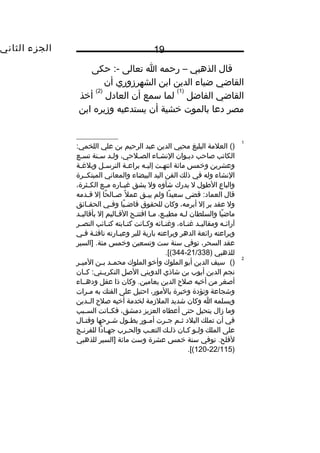 ‫الجزء‬‫الثاني‬ 19
‫قال‬‫الذهبي‬–‫رحمه‬‫ا‬‫تعالى‬‫حكى‬ :-
‫القاضي‬‫ضياء‬‫الدين‬‫ابن‬‫الشهرزوري‬‫أن‬
‫القاضي‬‫الفاضل‬
)1(
‫لما‬‫سمع‬‫أن‬‫العادل‬
)2(
‫أخذ‬
‫مصر‬‫دعا‬‫بالموت‬‫خشية‬‫أن‬‫يستدعيه‬‫وزيره‬‫ابن‬
1
()‫العلمة‬‫البليغ‬‫محيي‬‫الدين‬‫عبد‬‫الرحيم‬‫بن‬‫علي‬:‫اللخمي‬
‫الكاتب‬‫صاحب‬‫دييوان‬‫النشياء‬،‫الصيلحي‬‫وليد‬‫سينة‬‫تسيع‬
‫وعشرين‬‫وخمس‬‫مائة‬‫يت‬‫ي‬‫انته‬‫يه‬‫ي‬‫إلي‬‫ية‬‫ي‬‫براع‬‫يل‬‫ي‬‫الترس‬‫ية‬‫ي‬‫وبلغ‬
‫النشاء‬‫وله‬‫في‬‫ذلك‬‫الفن‬‫اليد‬‫البيضاء‬‫والمعاني‬‫المبتكييرة‬
‫والباع‬‫الطول‬‫ل‬‫يدرك‬‫شأوه‬‫ول‬‫يشق‬‫ياره‬‫ي‬‫غب‬‫يع‬‫ي‬‫م‬،‫يثرة‬‫ي‬‫الك‬
‫قال‬‫قضى‬ :‫العماد‬‫دا‬ً ‫سعي‬‫ولم‬‫يق‬‫ي‬‫يب‬‫ل‬ً ‫عم‬‫حا‬ً ‫يال‬‫ي‬‫ص‬‫إل‬‫يدمه‬‫ي‬‫ق‬
‫ول‬‫عقد‬‫بر‬‫إل‬،‫أبرمه‬‫وكان‬‫للحقوق‬‫يا‬ً ‫ي‬‫ي‬‫قاض‬‫يي‬‫ي‬‫وف‬‫يائق‬‫ي‬‫الحق‬
‫يا‬ً ‫ماض‬‫والسلطان‬‫يه‬‫ي‬‫ل‬،‫يع‬‫ي‬‫مطي‬‫يا‬‫ي‬‫م‬‫يح‬‫ي‬‫افتت‬‫ياليم‬‫ي‬‫الق‬‫إل‬‫يد‬‫ي‬‫بأقالي‬
‫يه‬‫ي‬‫آرائ‬‫يد‬‫ي‬‫ومقالي‬،‫ياه‬‫ي‬‫غن‬‫يائه‬‫ي‬‫وغن‬‫يانت‬‫ي‬‫وك‬‫يابته‬‫ي‬‫كت‬‫يائب‬‫ي‬‫كت‬‫ير‬‫ي‬‫النص‬
‫وبراعته‬‫رائعة‬‫الدهر‬‫وبراعته‬‫بارية‬‫للبر‬‫يارته‬‫ي‬‫وعب‬‫ية‬‫ي‬‫نافث‬‫يي‬‫ي‬‫ف‬
‫عقد‬،‫السحر‬‫توفي‬‫سنة‬‫ست‬‫وتسعين‬‫وخمس‬‫]السير‬ .‫مئة‬
‫للذهبي‬)21/338-344.[(
2
()‫سيف‬‫الدين‬‫أبو‬‫الملوك‬‫وأخو‬‫الملوك‬‫يد‬‫ي‬‫محم‬‫ين‬‫ي‬‫ب‬‫ير‬‫ي‬‫المي‬
‫نجم‬‫الدين‬‫أيوب‬‫بن‬‫شاذي‬‫الدويني‬‫الصل‬‫يان‬‫ي‬‫ك‬ :‫يتي‬‫ي‬‫التكري‬
‫أصغر‬‫من‬‫أخيه‬‫صلح‬‫الدين‬‫وكان‬ .‫بعامين‬‫ذا‬‫عقل‬‫ودهيياء‬
‫وشجاعة‬‫وتؤدة‬‫وخبرة‬،‫بالمور‬‫احتيل‬‫على‬‫الفتك‬‫به‬‫يرات‬‫ي‬‫م‬
‫ويسلمه‬‫ا‬‫وكان‬‫شديد‬‫الملزمة‬‫لخدمة‬‫أخيه‬‫صلح‬‫الييدين‬
‫وما‬‫زال‬‫يتحيل‬‫حتى‬‫أعطاه‬‫العزيز‬،‫دمشق‬‫يانت‬‫ي‬‫فك‬‫يبب‬‫ي‬‫الس‬
‫في‬‫أن‬‫تملك‬‫البلد‬‫يم‬‫ي‬‫ث‬‫يرت‬‫ي‬‫ج‬‫يور‬‫ي‬‫أم‬‫يول‬‫ي‬‫يط‬‫يرحها‬‫ي‬‫ش‬‫يال‬‫ي‬‫وقت‬
‫على‬‫الملك‬‫يو‬‫ي‬‫ول‬‫يان‬‫ي‬‫ك‬‫يك‬‫ي‬‫ذل‬‫يب‬‫ي‬‫التع‬‫يرب‬‫ي‬‫والح‬‫دا‬ً ‫يا‬‫ي‬‫جه‬‫يج‬‫ي‬‫للفرن‬
‫توفي‬ .‫لفلح‬‫سنة‬‫خمس‬‫عشرة‬‫وست‬‫مائة‬‫]السير‬‫للذهبي‬
)22/115-120.[(
 