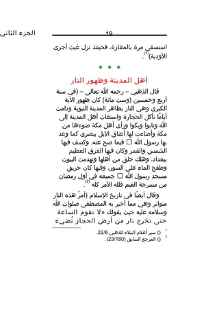 ‫الجزء‬‫الثاني‬ 19
‫استسقى‬‫مرة‬،‫بالمغارة‬‫فحينئذ‬‫نزل‬‫غيث‬‫أجرى‬
(‫الودية‬
)1(
.
* * *
‫أهل‬‫المدينة‬‫وظهور‬‫النار‬
‫قال‬‫الذهبي‬–‫رحمه‬‫ا‬‫تعالى‬–‫)في‬‫سنة‬
‫أربع‬‫وخمسين‬‫)وست‬‫كان‬ (‫مائة‬‫ظهور‬‫الية‬
‫الكبرى‬‫وهي‬‫النار‬‫بظاهر‬‫المدينة‬‫النبوية‬‫ودامت‬
‫ما‬ً ‫أيا‬‫تأكل‬‫الحجارة‬‫واستغاث‬‫أهل‬‫المدينة‬‫إلى‬
‫ا‬‫وتابوا‬‫وبكوا‬‫ورأى‬‫أهل‬‫مكة‬‫ضوءها‬‫من‬
‫مكة‬‫وأضاءت‬‫لها‬‫أعناق‬‫البل‬‫ببصرى‬‫كما‬‫وعد‬
‫بها‬‫رسول‬‫ا‬‫فيما‬‫صح‬‫وكسف‬ .‫عنه‬‫فيها‬
‫الشمس‬‫والقمر‬‫وكان‬‫فيها‬‫الغرق‬‫العظيم‬
،‫ببغداد‬‫وهلك‬‫خلق‬‫من‬‫أهلها‬‫وتهدمت‬‫البيوت‬
‫وطفح‬‫الماء‬‫على‬،‫السور‬‫وفيها‬‫كان‬‫حريق‬
‫مسجد‬‫رسول‬‫ا‬‫جميعه‬‫في‬‫أول‬‫رمضان‬
‫من‬‫مسرجة‬‫القيم‬‫فلله‬‫المر‬‫كله‬
)2(
.
‫وقال‬‫ضا‬ً ‫أي‬‫في‬‫تاريخ‬‫السل م‬‫ر‬ُ ‫)أم‬‫هذه‬‫النار‬
‫متواتر‬‫وهي‬‫مما‬‫أخبر‬‫به‬‫المصطفى‬‫صلوات‬‫ا‬
‫وسلمه‬‫عليه‬‫حيث‬‫يقولك‬»‫ل‬‫تقو م‬‫الساعة‬
‫حتى‬‫تخرج‬‫نار‬‫من‬‫أرض‬‫الحجاز‬‫تضيء‬ُ
1
()‫سير‬‫أعل م‬‫النبلء‬‫للذهبي‬22/8.
2
()‫المرجع‬‫السابق‬)23/180.(
 