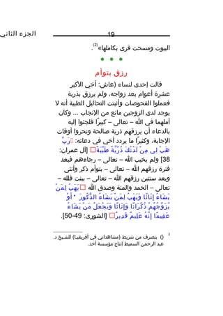 ‫الجزء‬‫الثاني‬ 19
‫البيوت‬‫ومسحت‬‫قرى‬«‫بكاملها‬
)2(
.
* * *
‫رزق‬‫بتوأ م‬
‫قالت‬‫إحدى‬‫لنساء‬‫أخي‬ :‫)عاش‬‫الكبر‬
‫عشرة‬‫أعوا م‬‫بعد‬،‫زواجه‬‫ولم‬‫يرزق‬‫بذرية‬
‫فعملوا‬‫الفحوصات‬‫وأثبتت‬‫التحاليل‬‫الطبية‬‫أنه‬‫ل‬
‫يوجد‬‫لدى‬‫الزوجين‬‫مانع‬‫من‬‫النجاب‬‫وكان‬ ...
‫أملهما‬‫في‬‫ا‬–‫تعالى‬–‫را‬ً ‫كبي‬‫فلجئوا‬‫إليه‬
‫بالدعاء‬‫أن‬‫يرزقهم‬‫ذرية‬‫صالحة‬‫وتحروا‬‫أوقات‬
،‫الجابة‬‫را‬ً ‫وكثي‬‫ما‬‫يردد‬‫أخي‬‫في‬:‫دعائه‬‫ب‬ِّ ‫ر‬َ 
‫ب‬ْ‫ت‬ ‫ه‬َ ‫لي‬ِ‫ون‬‫ن‬ْ‫ت‬ ‫م‬ِ‫ون‬‫ك‬َ  ‫ن‬ْ‫ت‬ ‫د‬ُ ‫ل‬َ ‫ة‬ً ‫ي‬َّ ‫ر‬ِّ ‫ذ‬ُ‫ة‬ً ‫ب‬َ  ‫ي‬ِّ ‫ط‬َ ‫]آل‬:‫عمران‬
38‫ولم‬ [‫يخيب‬‫ا‬–‫تعالى‬–‫رجاءهم‬‫فبعد‬
‫فترة‬‫رزقهم‬‫ا‬–‫تعالى‬–‫بتوأ م‬‫ذكر‬‫وأنثى‬
‫وبعد‬‫سنتين‬‫رزقهم‬‫ا‬–‫تعالى‬–‫ببنت‬‫فلله‬–
‫تعالى‬–‫الحمد‬‫والمنة‬‫وصدق‬‫ا‬‫ب‬ُ ‫ه‬َ  ‫ي‬َ ‫ن‬ْ‫ت‬ ‫م‬َ  ‫ل‬ِ‫ون‬
‫ء‬ُ ‫شا‬َ  ‫ي‬َ ‫ثا‬ً ‫نا‬َ  ‫إ‬ِ‫ون‬‫ب‬ُ ‫ه‬َ  ‫ي‬َ  ‫و‬َ ‫ن‬ْ‫ت‬ ‫م‬َ  ‫ل‬ِ‫ون‬‫ء‬ُ ‫شا‬َ  ‫ي‬َ ‫ر‬َ  ‫كو‬ُ ‫ذ‬ُّ ‫ال‬*‫و‬ْ‫ت‬ ‫أ‬َ 
‫م‬ْ‫ت‬ ‫ه‬ُ ‫ج‬ُ ‫و‬ِّ ‫ز‬َ  ‫ي‬ُ‫نا‬ً ‫را‬َ  ‫ك‬ْ‫ت‬ ‫ذ‬ُ‫ثا‬ً ‫نا‬َ  ‫إ‬ِ‫ون‬ ‫و‬َ ‫ل‬ُ ‫ع‬َ  ‫ج‬ْ‫ت‬ ‫ي‬َ  ‫و‬َ ‫ن‬ْ‫ت‬ ‫م‬َ ‫ء‬ُ ‫شا‬َ  ‫ي‬َ 
‫ما‬ً ‫قي‬ِ‫ون‬ ‫ع‬َ ‫ه‬ُ ‫ن‬َّ ‫إ‬ِ‫ون‬‫م‬ٌ  ‫لي‬ِ‫ون‬ ‫ع‬َ ‫ر‬ٌ  ‫دي‬ِ‫ون‬ ‫ق‬َ :‫]الشورى‬49-50.[
2
()‫بتصرف‬‫من‬‫شريط‬‫)مشاهداتي‬‫في‬‫للشييخ‬ (‫أفريقييا‬.‫د‬
‫عبد‬‫الرحمن‬‫السميط‬‫إنتاج‬‫مؤسسة‬.‫أحد‬
 