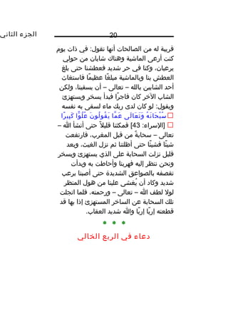 ‫الجزء‬‫الثاني‬ 20
‫قريبة‬‫له‬‫من‬‫الصالحات‬‫أنها‬‫في‬ :‫تقول‬‫ذات‬‫يو م‬
‫كنت‬‫أرعى‬‫الماشية‬‫وهناك‬‫شابان‬‫من‬‫حولي‬
،‫يرعيان‬‫وكنا‬‫في‬‫حر‬‫شديد‬‫فعطشنا‬‫حتى‬‫بلغ‬
‫العطش‬‫بنا‬‫وبالماشية‬‫غا‬ً ‫مبل‬‫ما‬ً ‫عظي‬‫فاستغاث‬
‫أحد‬‫الشابين‬‫بالله‬–‫تعالى‬–‫أن‬،‫يسقينا‬‫ولكن‬
‫الشاب‬‫الخر‬‫كان‬‫را‬ً ‫فاج‬‫فبدأ‬‫يسخر‬‫ويستهزئ‬
‫لو‬ :‫ويقول‬‫كان‬‫لدى‬‫ربك‬‫ماء‬‫لسقى‬‫به‬‫نفسه‬
‫ه‬ُ ‫ن‬َ  ‫حا‬َ  ‫ب‬ْ‫ت‬ ‫س‬ُ‫لى‬َ  ‫عا‬َ  ‫ت‬َ  ‫و‬َ ‫ما‬َّ ‫ع‬َ ‫ن‬َ  ‫لو‬ُ ‫قو‬ُ ‫ي‬َ ‫وا‬ًّ ‫ل‬ُ ‫ع‬ُ‫را‬ً ‫بي‬ِ‫ون‬ ‫ك‬َ 
:‫]السراء‬43‫فمكثنا‬ [‫ل‬ً ‫قلي‬‫حتى‬‫أنشأ‬‫ا‬–
‫تعالى‬–‫ة‬ً ‫سحاب‬‫من‬‫قبل‬،‫المغرب‬‫فارتفعت‬
‫ئا‬ً ‫شي‬‫ئا‬ً ‫فشي‬‫حتى‬‫أظلتنا‬‫ثم‬‫نزل‬،‫الغيث‬‫وبعد‬
‫قليل‬‫نزلت‬‫السحابة‬‫على‬‫الذي‬‫يستهزئ‬‫ويسخر‬
‫ونحن‬‫ننظر‬‫إليه‬‫فهربنا‬‫وأحاطت‬‫به‬‫وبدأت‬
‫تقصفه‬‫بالصواعق‬‫الشديدة‬‫حتى‬‫أصبنا‬‫برعب‬
‫شديد‬‫وكاد‬‫أن‬‫يغشى‬ُ‫علينا‬‫من‬‫هول‬‫المنظر‬
‫لول‬‫لطف‬‫ا‬–‫تعالى‬–،‫ورحمته‬‫فلما‬‫انجلت‬
‫تلك‬‫السحابة‬‫عن‬‫الساخر‬‫المستهزئ‬‫إذا‬‫بها‬‫قد‬
‫قطعته‬‫با‬ً ‫إر‬‫با‬ً ‫إر‬‫وا‬‫شديد‬.‫العقاب‬
* * *
‫دعاء‬‫في‬‫الربع‬‫الخالي‬
 