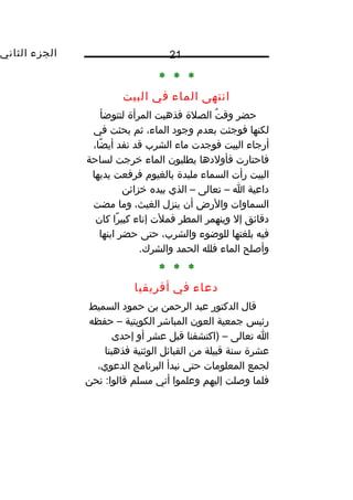 ‫الجزء‬‫الثاني‬ 21
* * *
‫انتهى‬‫الماء‬‫في‬‫البيت‬
‫حضر‬‫ت‬ُ ‫وق‬‫الصلة‬‫فذهبت‬‫المرأة‬‫لتتوضأ‬
‫لكنها‬‫فوجئت‬‫بعد م‬‫وجود‬،‫الماء‬‫ثم‬‫بحثت‬‫في‬
‫أرجاء‬‫البيت‬‫فوجدت‬‫ماء‬‫الشرب‬‫قد‬‫نفد‬،‫ضا‬ً ‫أي‬
‫فاحتارت‬‫فأولدها‬‫يطلبون‬‫الماء‬‫خرجت‬‫لساحة‬
‫البيت‬‫رأت‬‫السماء‬‫ملبدة‬‫بالغيو م‬‫فرفعت‬‫يديها‬
‫داعية‬‫ا‬–‫تعالى‬–‫الذي‬‫بيده‬‫خزائن‬
‫السماوات‬‫والرض‬‫أن‬‫ينزل‬،‫الغيث‬‫وما‬‫مضت‬
‫دقائق‬‫إل‬‫وينهمر‬‫المطر‬‫فملت‬‫إناء‬‫را‬ً ‫كبي‬‫كان‬
‫فيه‬‫بلغتها‬‫للوضوء‬،‫والشرب‬‫حتى‬‫حضر‬‫ابنها‬
‫وأصلح‬‫الماء‬‫فلله‬‫الحمد‬.‫والشرك‬
* * *
‫دعاء‬‫في‬‫أفريقيا‬
‫قال‬‫الدكتور‬‫عبد‬‫الرحمن‬‫بن‬‫حمود‬‫السميط‬
‫رئيس‬‫جمعية‬‫العون‬‫المباشر‬‫الكويتية‬–‫حفظه‬
‫ا‬‫تعالى‬–‫)اكتشفنا‬‫قبل‬‫عشر‬‫أو‬‫إحدى‬
‫عشرة‬‫سنة‬‫قبيلة‬‫من‬‫القبائل‬‫الوثنية‬‫فذهبنا‬
‫لجمع‬‫المعلومات‬‫حتى‬‫نبدأ‬‫البرنامج‬،‫الدعوي‬
‫فلما‬‫وصلت‬‫إليهم‬‫وعلموا‬‫أني‬‫مسلم‬‫نحن‬ :‫قالوا‬
 