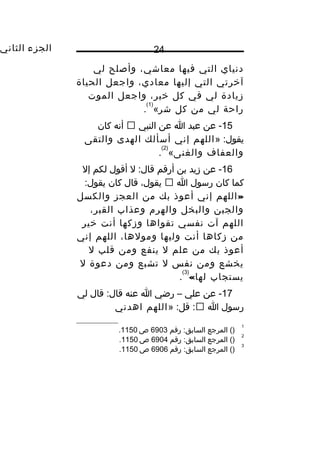 ‫الجزء‬‫الثاني‬ 24
‫دنياي‬‫التي‬‫فيها‬،‫معاشي‬‫وأصلح‬‫لي‬
‫آيخرتي‬‫التي‬‫إليها‬،‫معادي‬‫واجعل‬‫الحياة‬
‫زيادة‬‫لي‬‫في‬‫كل‬،‫يخير‬‫واجعل‬‫الموت‬
‫راحة‬‫لي‬‫من‬‫كل‬‫شر‬«
)1(
.
15‫عن‬ -‫عبد‬‫ا‬‫عن‬‫النبي‬‫أنه‬‫كان‬
» :‫يقول‬‫اللهم‬‫إني‬‫أسألك‬‫الهدى‬‫والتقى‬
‫والعفاف‬‫والغنى‬«
)2(
.
16‫عن‬ -‫زيد‬‫بن‬‫أرقم‬‫ل‬ :‫قال‬‫أقول‬‫لكم‬‫إل‬
‫كما‬‫كان‬‫رسول‬‫ا‬،‫يقول‬‫قال‬‫كان‬:‫يقول‬
»‫اللهم‬‫إني‬‫أعوذ‬‫بك‬‫من‬‫العجز‬‫والكسل‬
‫والجبن‬‫والبخل‬‫والهر م‬‫وعذاب‬،‫القبر‬
‫اللهم‬‫آت‬‫نفسي‬‫تقواها‬‫وزكها‬‫أنت‬‫يخير‬
‫من‬‫زكاها‬‫أنت‬‫وليها‬،‫ومولها‬‫اللهم‬‫إني‬
‫أعوذ‬‫بك‬‫من‬‫علم‬‫ل‬‫ينفع‬‫ومن‬‫قلب‬‫ل‬
‫يخشع‬‫ومن‬‫نفس‬‫ل‬‫تشبع‬‫ومن‬‫دعوة‬‫ل‬
‫يستجاب‬«‫لها‬
)3(
.
17‫عن‬ -‫علي‬–‫رضي‬‫ا‬‫عنه‬‫قال‬ :‫قال‬‫لي‬
‫رسول‬‫ا‬» :‫قل‬ :‫اللهم‬‫اهدني‬
1
‫المرجع‬ ()‫رقم‬ :‫السابق‬6903‫ص‬1150.
2
()‫المرجع‬‫رقم‬ :‫السابق‬6904‫ص‬1150.
3
()‫المرجع‬‫رقم‬ :‫السابق‬6906‫ص‬1150.
 