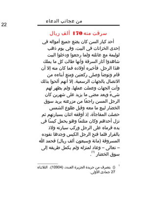 ‫من‬‫عجائب‬‫الدعاء‬
22
‫سرقت‬‫منه‬170‫ألف‬‫ريال‬
‫أحد‬‫كبار‬‫السن‬‫كان‬‫يضع‬‫جميع‬‫أمواله‬‫في‬
‫إحدى‬‫الخزانات‬‫في‬،‫البيت‬‫وفي‬‫يو م‬‫ذهب‬
‫لوليمة‬‫مع‬‫عائلته‬‫ولما‬‫رجعوا‬‫ودخلوا‬‫البيت‬
‫شاهدوا‬‫آثار‬‫السرقة‬‫وأنها‬‫طالت‬‫كل‬‫ما‬‫يملك‬
‫هذا‬،‫الرجل‬‫فأخبره‬‫أولده‬‫فما‬‫كان‬‫منه‬‫إل‬‫أن‬
‫قا م‬‫وتوضأ‬‫وصلى‬‫ركعتين‬‫ومنع‬‫أبناءه‬‫من‬
‫التصال‬‫بالجهات‬،‫الرسمية‬‫إل‬‫أنهم‬‫ألحوا‬‫بذلك‬
‫وأتت‬‫الجهات‬‫وعملت‬،‫عملها‬‫ولم‬‫يظهر‬‫لهم‬
‫ء‬ٌ  ‫شي‬‫وبعد‬‫مضي‬‫ما‬‫يزيد‬‫على‬‫شهرين‬‫كان‬
‫الرجل‬‫المسن‬‫عا‬ً ‫راج‬‫من‬‫مزرعته‬‫يريد‬‫سوق‬
‫الخضار‬‫لبيع‬‫ما‬‫معه‬‫وقبل‬‫طلوع‬‫الشمس‬
‫حصلت‬،‫المفاجأة‬‫إذ‬‫أوقفه‬‫اثنان‬‫بسيارتهم‬‫ثم‬
‫نزل‬‫أحدهم‬‫وكان‬‫ما‬ً ‫متلث‬‫وهو‬‫يحمل‬‫سا‬ً ‫كي‬‫في‬
‫يده‬‫فرماه‬‫على‬‫الرجل‬‫وركب‬‫سيارته‬‫ولذ‬
‫بالفرار‬‫فلما‬‫فتح‬‫الرجل‬‫الكيس‬‫وجدها‬‫نقوده‬
‫المسروقة‬‫)مائة‬‫وسبعون‬‫ألف‬‫فحمد‬ (‫ريال‬‫ا‬
–‫تعالى‬–‫وعاد‬‫لمنزله‬‫ولم‬‫يكمل‬‫طريقه‬‫إلى‬
‫سوق‬‫الخضار‬
)1(
.
1
()‫بتصرف‬‫من‬‫جريدة‬‫الجزيرة‬،‫يدد‬‫ي‬‫الع‬)10904،(‫ياء‬‫ي‬‫الثلث‬
27‫جمادى‬.‫الولى‬
 