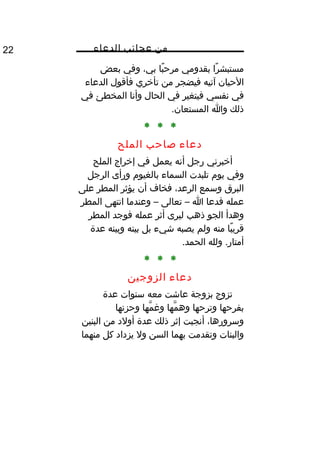 ‫من‬‫عجائب‬‫الدعاء‬22
‫را‬ً‫ا‬ ‫مستبش‬‫بقدومي‬‫با‬ً‫ا‬ ‫مرح‬،‫بي‬‫وفي‬‫بعض‬
‫الحيان‬‫آتيه‬‫فيضجر‬‫من‬‫تأخري‬‫فأقول‬‫الدعاء‬
‫في‬‫نفسي‬‫فيتغير‬‫في‬‫الحال‬‫وأنا‬‫المخطئ‬‫في‬
‫ذلك‬‫وا‬.‫المستعان‬
* * *
‫دعاء‬‫صاحب‬‫الملح‬
‫أخبرني‬‫رجل‬‫أنه‬‫يعمل‬‫في‬‫إخراج‬‫الملح‬
‫وفي‬‫يوم‬‫تلبدت‬‫السماء‬‫بالغيوم‬‫ورأى‬‫الرجل‬
‫البرق‬‫وسمع‬،‫الرعد‬‫فخاف‬‫أن‬‫يؤثر‬‫المطر‬‫على‬
‫عمله‬‫فدعا‬‫ا‬–‫تعالى‬–‫وعندما‬‫انتهى‬‫المطر‬
‫وهدأ‬‫الجو‬‫ذهب‬‫ليرى‬‫أثر‬‫عمله‬‫فوجد‬‫المطر‬
‫با‬ً‫ا‬ ‫قري‬‫منه‬‫ولم‬‫يصبه‬‫شيء‬‫بل‬‫بينه‬‫وبينه‬‫عدة‬
‫ولله‬ .‫أمتار‬.‫الحمد‬
* * *
‫دعاء‬‫الزوجين‬
‫تزوج‬‫بزوجة‬‫عاشت‬‫معه‬‫سنوات‬‫عدة‬
‫بفرحها‬‫وترحها‬‫مها‬ّ‫اه‬ ‫وه‬‫مها‬ّ‫اه‬ ‫ومغ‬‫وحزنها‬
،‫وسرورها‬‫أنجبت‬‫إثر‬‫ذلك‬‫عدة‬‫أولد‬‫من‬‫البنين‬
‫والبنات‬‫وتقدمت‬‫بهما‬‫السن‬‫ول‬‫يزداد‬‫كل‬‫منهما‬
 