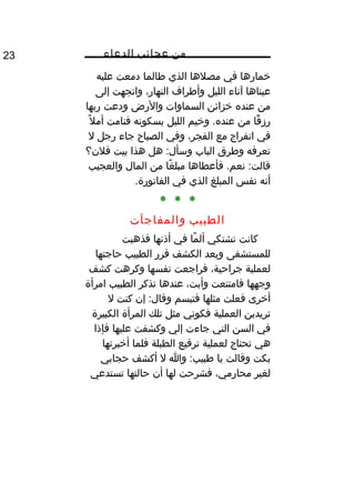 ‫من‬‫عجائب‬‫الدعاء‬23
‫خمارها‬‫في‬‫مصلها‬‫الذي‬‫طالما‬‫دمعت‬‫عليه‬
‫عيناها‬‫آناء‬‫الليل‬‫وأطراف‬،‫النهار‬‫واتجهت‬‫إلى‬
‫من‬‫عنده‬‫خزائن‬‫السماوات‬‫والرض‬‫ودعت‬‫ربها‬
‫قا‬ً‫ا‬ ‫رز‬‫من‬‫وخيم‬ .‫عنده‬‫الليل‬‫بسكونه‬‫فنامت‬‫ل‬ً‫ا‬ ‫أم‬
‫في‬‫انفراج‬‫مع‬،‫الفجر‬‫وفي‬‫الصبا ح‬‫جاء‬‫رجل‬‫ل‬
‫تعرفه‬‫وطرق‬‫الباب‬‫هل‬ :‫وسأل‬‫هذا‬‫بيت‬‫فلن؟‬
‫فأعطاها‬ .‫نعم‬ :‫قالت‬‫غا‬ً‫ا‬ ‫مبل‬‫من‬‫المال‬‫والعجيب‬
‫أنه‬‫نفس‬‫المبلغ‬‫الذي‬‫في‬.‫الفاتورة‬
* * *
‫الطبيب‬‫والمفاجآت‬
‫كانت‬‫تشتكي‬‫ما‬ً‫ا‬ ‫أل‬‫في‬‫أذنها‬‫فذهبت‬
‫للمستشفى‬‫وبعد‬‫الكشف‬‫قرر‬‫الطبيب‬‫حاجتها‬
‫لعملية‬،‫جراحية‬‫فراجعت‬‫نفسها‬‫وكرهت‬‫كشف‬
‫وجهها‬‫فامتنعت‬،‫وأبت‬‫عندها‬‫تذكر‬‫الطبيب‬‫امرأة‬
‫أخرى‬‫فعلت‬‫مثلها‬‫فتبسم‬‫إن‬ :‫وقال‬‫كنت‬‫ل‬
‫تريدين‬‫العملية‬‫فكوني‬‫مثل‬‫تلك‬‫المرأة‬‫الكبيرة‬
‫في‬‫السن‬‫التي‬‫جاءت‬‫إلي‬‫وكشفت‬‫عليها‬‫فإذا‬
‫هي‬‫تحتاج‬‫لعملية‬‫ترقيع‬‫الطبلة‬‫فلما‬‫أخبرتها‬
‫بكت‬‫وقالت‬‫يا‬‫وا‬ :‫طبيب‬‫ل‬‫أكشف‬‫حجابي‬
‫لغير‬،‫محارمي‬‫فشرحت‬‫لها‬‫أن‬‫حالتها‬‫تستدعي‬
 