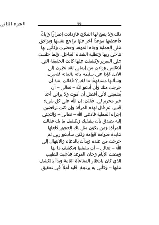 ‫الجزء‬‫الثاني‬ 23
‫ذلك‬‫ول‬‫ينفع‬‫لها‬،‫العلج‬‫فازدادت‬‫را‬ً‫ا‬ ‫إصرا‬‫ء‬ً‫ا‬ ‫وإبا‬
‫فأعطيتها‬‫دا‬ً‫ا‬ ‫موع‬‫آخر‬‫علها‬‫تراجع‬‫نفسها‬‫وتوافق‬
‫على‬‫العملية‬‫وجاء‬‫الموعد‬‫وحضرت‬‫وكأني‬‫بها‬
‫تناجي‬‫ربها‬‫وتطلبه‬‫الشفاء‬،‫العاجل‬‫ولما‬‫جلست‬
‫على‬‫السرير‬‫وكشفت‬‫عليها‬‫كانت‬‫الحقيقة‬‫التي‬
‫أذهلتني‬‫وزادت‬‫من‬‫إيماني‬‫لقد‬‫نظرت‬‫إلى‬
‫الذن‬‫فإذا‬‫هي‬‫سليمة‬‫مائة‬‫بالمائة‬‫فتحيرت‬
‫وسألتها‬‫ما‬ً‫ا‬ ‫مستفه‬‫ما‬‫لخبر؟‬‫منذ‬ :‫فقالت‬‫أن‬
‫خرجت‬‫منك‬‫وأن‬‫أدعو‬‫ا‬–‫تعالى‬–‫أن‬
‫يشفيني‬ُ‫غ‬‫لني‬‫أفضل‬‫أن‬‫أموت‬‫ول‬‫يراني‬‫أحد‬
‫مغير‬‫محرم‬‫إن‬ :‫فقلت‬ .‫لي‬‫ا‬‫على‬‫كل‬‫شيء‬
‫ثم‬ .‫قدير‬‫قال‬‫لهذه‬‫وإن‬ :‫المرأة‬‫كنت‬‫ترفضين‬
‫إجراء‬‫العملية‬‫فادعي‬‫ا‬–‫تعالى‬–‫والتجئي‬
‫إليه‬‫بصدق‬‫بأن‬‫يشفيك‬‫ويكشف‬‫ما‬‫بك‬‫فقالت‬
‫ومن‬ :‫المرأة‬‫يكون‬‫مثل‬‫تلك‬‫العجوز‬‫فلعلها‬
‫عابدة‬‫صوامة‬‫قوامة‬‫ولكن‬‫سأدعو‬‫ربي‬‫ثم‬
‫خرجت‬‫من‬‫عنده‬‫وبدأت‬‫بالدعاء‬‫والبتهال‬‫إلى‬
‫ا‬–‫تعالى‬–‫أن‬‫يشفيها‬‫ويكشف‬‫ما‬‫بها‬
‫ومضت‬‫اليام‬‫وحان‬‫الموعد‬‫فذهبت‬‫للطبيب‬
‫الذي‬‫كان‬‫بانتظار‬‫المفاجأة‬‫الثانية‬‫وبدأ‬‫بالكشف‬
‫عليها‬–‫وكأني‬‫به‬‫يرتجف‬‫قلبه‬‫ل‬ً‫ا‬ ‫أم‬‫في‬‫تحقيق‬
 