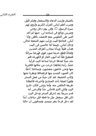 ‫الجزء‬‫الثاني‬ 24
‫بالصيام‬‫ولزمت‬‫الدعاء‬‫والستغفار‬‫وقيام‬،‫الليل‬
‫وصرت‬‫أعلم‬‫أبنائي‬‫القرآن‬‫الكريم‬‫وأروي‬‫لهم‬
‫سيرة‬‫الرسول‬،‫وفي‬‫يوم‬‫دخل‬‫زوجي‬
‫وضربني‬‫وبالغ‬‫في‬‫إساءته‬،‫لي‬‫حينها‬‫لم‬‫أعد‬
‫أصبر‬‫على‬‫الجلوس‬‫معه‬‫فاتصلت‬‫بأهلي‬‫وأنا‬
،‫أبكي‬‫فجاءوا‬‫للبيت‬‫ورأيت‬‫منهم‬‫الشفقة‬‫لحالي‬
‫وحال‬،‫أبنائي‬‫وبينما‬‫كنا‬‫جالسين‬‫في‬‫البيت‬
‫هدأت‬‫ل‬ً‫ا‬ ‫قلي‬‫وبدأنا‬‫نتجاذب‬‫أطراف‬‫الحديث‬
‫ة‬ً‫ا‬ ‫وفجأ‬‫قطع‬‫حديثنا‬‫صوت‬‫قوي‬‫هرعنا‬ُ‫غ‬ ‫ف‬‫عا‬ً‫ا‬ ‫سرا‬
‫للمطبخ‬‫نا‬ً‫ا‬ ‫ظ‬‫أنه‬‫أنبوب‬‫الغاز‬‫أو‬‫الكهرباء‬‫فلم‬
‫نجد‬‫ئا‬ً‫ا‬ ‫شي‬‫عندها‬‫خرجنا‬‫لساحة‬‫البيت‬‫فرأينا‬
،‫با‬ً‫ا‬ ‫عج‬‫رأينا‬‫خرجت‬ (‫)بلطة‬‫من‬‫مكانها‬‫فاقتربنا‬
‫منها‬‫ونحن‬‫خائفون‬،‫متعجبون‬‫قا‬ً‫ا‬ ‫أح‬ :‫وتساءلنا‬
‫كان‬‫الصوت‬‫الشديد‬‫منها‬‫فرفعناها‬‫ونظرنا‬‫تحتها‬
‫وكانت‬،‫الحقيقة‬‫لقد‬‫كان‬‫ئا‬ً‫ا‬ ‫شي‬‫من‬‫عمل‬‫السحر‬
‫را‬ً‫ا‬ ‫وفو‬‫اتصلنا‬‫بأحد‬‫المشايخ‬‫وأخبرناه‬‫فأعطانا‬
‫طريقة‬‫التخلص‬،‫منه‬‫وأما‬‫زوجي‬‫فكان‬‫خارج‬
‫البيت‬‫ولكن‬‫الذي‬‫فاجأني‬‫دا‬ً‫ا‬ ‫ج‬‫وأفرحني‬‫أنه‬
‫قدم‬‫عا‬ً‫ا‬ ‫سري‬‫بعد‬‫إحراق‬‫السحر‬‫ودخل‬‫البيت‬
‫لكن‬‫هل‬‫سيفعل‬‫مثل‬‫ما‬‫فعله‬‫قبل‬،‫ساعات‬‫دا‬ً‫ا‬ ‫أب‬
‫لقد‬‫دخل‬‫حا‬ً‫ا‬ ‫فر‬‫بثغر‬،‫مبتسم‬‫وصدقوني‬‫أن‬‫حالنا‬
 