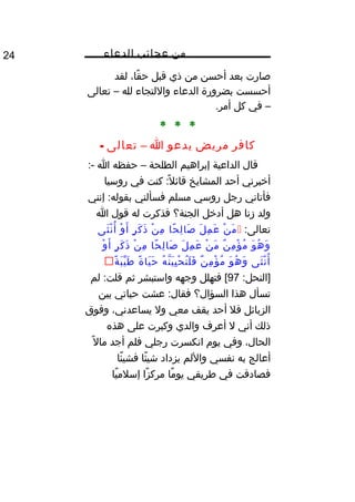 ‫من‬‫عجائب‬‫الدعاء‬24
‫صارت‬‫بعد‬‫أحسن‬‫من‬‫ذي‬‫قبل‬،‫قا‬ً‫ا‬ ‫ح‬‫لقد‬
‫أحسست‬‫بضرورة‬‫الدعاء‬‫واللتجاء‬‫لله‬–‫تعالى‬
–‫في‬‫كل‬.‫أمر‬
* * *
‫كافر‬‫مريض‬‫يدعو‬‫ا‬–‫تعالى‬-
‫قال‬‫الداعية‬‫إبراهيم‬‫الطلحة‬–‫حفظه‬‫ا‬:-
‫أخبرني‬‫أحد‬‫المشايخ‬‫كنت‬ :‫ل‬ً‫ا‬ ‫قائ‬‫في‬‫روسيا‬
‫فأتاني‬‫رجل‬‫روسي‬‫مسلم‬‫فسألني‬‫إنني‬ :‫بقوله‬
‫ولد‬‫زنا‬‫هل‬‫أدخل‬‫الجنة؟‬‫فذكرت‬‫له‬‫قول‬‫ا‬
:‫تعالى‬‫ن‬ْ ‫م‬َ‫ل‬َ ‫م‬ِ ‫ع‬َ‫حا‬ً‫ا‬ ‫ل‬ِ ‫صا‬َ‫ن‬ْ ‫م‬ِ‫ر‬ٍ ‫ك‬َ ‫ذ‬َ‫و‬ْ ‫أ‬َ‫ثى‬َ ‫ن‬ْ ‫أ‬ُ‫غ‬
‫و‬َ ‫ه‬ُ‫غ‬ ‫و‬َ‫ن‬ٌ  ‫م‬ِ ‫ؤ‬ْ ‫م‬ُ‫غ‬‫ن‬ْ ‫م‬َ‫ل‬َ ‫م‬ِ ‫ع‬َ‫حا‬ً‫ا‬ ‫ل‬ِ ‫صا‬َ‫ن‬ْ ‫م‬ِ‫ر‬ٍ ‫ك‬َ ‫ذ‬َ‫و‬ْ ‫أ‬َ
‫ثى‬َ ‫ن‬ْ ‫أ‬ُ‫غ‬‫و‬َ ‫ه‬ُ‫غ‬ ‫و‬َ‫ن‬ٌ  ‫م‬ِ ‫ؤ‬ْ ‫م‬ُ‫غ‬‫ه‬ُ‫غ‬ ‫ن‬ّ‫اه‬ ‫ي‬َ ‫ي‬ِ ‫ح‬ْ ‫ن‬ُ‫غ‬ ‫ل‬َ ‫ف‬َ‫ة‬ً‫ا‬ ‫يا‬َ ‫ح‬َ‫ة‬ً‫ا‬ ‫ب‬َ ‫ي‬ّ ‫ط‬َ
:‫]النحل‬97‫فتهلل‬ [‫وجهه‬‫واستبشر‬‫ثم‬‫لم‬ :‫قلت‬
‫تسأل‬‫هذا‬‫السؤال؟‬‫عشت‬ :‫فقال‬‫حياتي‬‫بين‬
‫الزبائل‬‫فل‬‫أحد‬‫يقف‬‫معي‬‫ول‬،‫يساعدني‬‫وفوق‬
‫ذلك‬‫أني‬‫ل‬‫أعرف‬‫والدي‬‫وكبرت‬‫على‬‫هذه‬
،‫الحال‬‫وفي‬‫يوم‬‫انكسرت‬‫رجلي‬‫فلم‬‫أجد‬‫ل‬ً‫ا‬ ‫ما‬
‫أعالج‬‫به‬‫نفسي‬‫واللم‬‫يزداد‬‫ئا‬ً‫ا‬ ‫شي‬‫ئا‬ً‫ا‬ ‫فشي‬
‫فصادفت‬‫في‬‫طريقي‬‫ما‬ً‫ا‬ ‫يو‬‫زا‬ً‫ا‬ ‫مرك‬‫يا‬ً‫ا‬ ‫إسلم‬
 