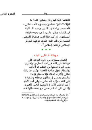 ‫الجزء‬‫الثاني‬ 24
‫فاطلعت‬‫فإذا‬‫فيه‬‫رجال‬‫يصلون‬‫ما‬ :‫قلت‬
‫هؤلء؟‬‫مسلمون‬ :‫قالوا‬‫يعبدون‬‫ا‬–‫تعالى‬–
‫فأحسست‬‫براحة‬‫لهذا‬،‫الدين‬‫ونمت‬‫تلك‬‫الليلة‬
‫في‬‫الشارع‬‫يا‬ :‫وقلت‬‫رب‬‫يا‬‫من‬‫يعبده‬‫هؤلء‬
،‫المسلمون‬‫إن‬‫كان‬‫هذا‬‫الدين‬‫حا‬ً‫ا‬ ‫صحي‬‫فاشفني‬
‫فشفيت‬‫من‬‫تلك‬‫عندها‬ .‫الليلة‬‫توجهت‬‫للمركز‬
‫السلمي‬‫وأعلنت‬‫إسلمي‬
)1(
.
* * *
‫موظفمة‬‫على‬‫البنمد‬
‫اتصلت‬‫مسؤولة‬‫من‬‫إدارة‬‫التوجيه‬‫على‬
‫موظفة‬‫على‬‫البند‬‫في‬‫أحد‬‫المدارس‬‫وأخبرتها‬
‫بقرب‬‫إنهاء‬‫خدمتها‬‫من‬‫التعليم‬‫إل‬‫أن‬‫أتت‬
،‫بواسطة‬‫تقول‬‫صاحبة‬‫توكلت‬ :‫القصة‬‫على‬‫ا‬
‫تعالى‬‫وأكثرت‬‫الدعاء‬‫والستغفار‬:‫وقلت‬
‫سأستمر‬‫بعملي‬‫بل‬‫سأكون‬‫موظفة‬‫رسمية‬‫ل‬
‫على‬‫البند‬–‫بإذن‬‫ا‬‫تعالى‬–‫وفي‬‫أحد‬‫اليام‬
‫أردت‬‫الذهاب‬‫للدارة‬‫لستفهم‬،‫الخبر‬‫فأصرت‬
‫والدتي‬‫على‬‫الذهاب‬‫معي‬‫مع‬‫شدة‬،‫حالها‬‫فقد‬
1
()‫بتصرف‬‫من‬‫شريط‬‫مرئي‬‫بعنوان‬‫)أين‬‫مدعاة‬‫م‬‫لل‬ (‫الطريق‬
‫إبراهيم‬‫الطلحة‬‫والحمودي‬‫مبيلن‬‫م‬‫والج‬‫من‬‫م‬‫م‬‫ماج‬‫م‬‫إنت‬‫مة‬‫م‬‫مؤسس‬
‫مرافئ‬‫الحياة‬‫السلمية‬.‫بجدة‬
 