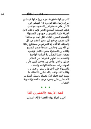 ‫من‬‫عجائب‬‫الدعاء‬24
‫كانت‬‫رجلها‬‫مقطوعة‬‫علهم‬‫يروا‬‫حالها‬‫فيصلحوا‬
،‫أمري‬‫ولما‬‫دخلنا‬‫الدارة‬‫كان‬‫المكتب‬‫في‬
‫العلى‬‫فلم‬‫تستطع‬‫أمي‬،‫الصعود‬‫فجلست‬
‫هناك‬‫وصعدت‬‫أستطلع‬،‫الخبر‬‫ولما‬‫دخلت‬‫كانت‬
‫الغرفة‬‫مليئة‬‫بالموجهات‬‫فتوجهت‬‫للمسئولة‬
‫وأعطيتها‬‫اسمي‬‫هل‬ :‫فقالت‬‫أتيت‬‫بواسطة؟‬
‫قلت‬‫بصوت‬‫إن‬ :‫مرتفع‬‫عندي‬‫أعظم‬‫من‬‫كل‬
،‫واسطة‬‫فل‬‫أنت‬‫ول‬‫الموجودين‬‫يستطيع‬‫ردها‬
‫إن‬‫ا‬‫ربي‬‫عندها‬ .‫وخالقي‬‫صمت‬‫الجميع‬
‫وقالت‬‫لي‬‫المسئولة‬‫بصوت‬‫هادئ‬‫وعبارة‬
‫نا‬ً‫ا‬ ‫حس‬ :‫لطيفة‬‫اتصلي‬‫بنا‬‫الساعة‬‫الواحدة‬
‫والنصف‬‫بعد‬‫فخرجت‬ .‫الظهر‬‫من‬‫المكتب‬
‫ونزلت‬‫لوالدتي‬‫وذهبنا‬ .‫وأخبرتها‬‫للبيت‬‫وفي‬
‫الموعد‬‫رفعت‬‫سماعة‬‫الهاتف‬‫واتصلت‬
‫بالمسئولة‬‫فلما‬‫أخبرتها‬‫باسمي‬‫رحبت‬‫بي‬
‫لقد‬ :‫وقالت‬‫وثقت‬‫بالله‬‫تعالى‬‫فأعطاك‬‫ما‬
‫تمنيت‬‫فقد‬‫وصلنا‬‫الن‬‫تعيينك‬‫فشكرت‬ .‫يا‬ً‫ا‬ ‫رسم‬
‫ا‬‫تعالى‬‫على‬‫تيسيره‬‫وحييت‬‫المسئولة‬‫منهية‬
.‫التصال‬
* * *
‫قصة‬‫الربعة‬‫والعشرين‬‫فا‬ً‫ا‬ ‫أل‬
‫أخبرت‬‫امرأة‬‫بهذه‬‫القصة‬‫استدان‬ :‫قائلة‬
 