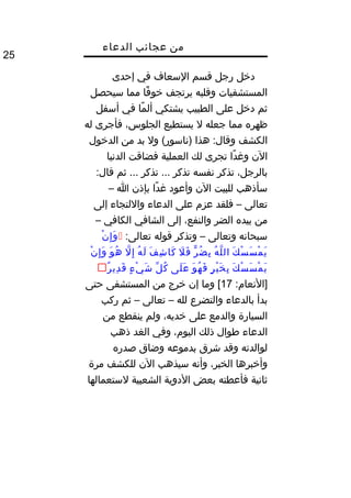 ‫من‬‫عجائب‬‫الدعاء‬
25
‫دخل‬‫رجل‬‫قسم‬‫السعاف‬‫في‬‫إحدى‬
‫المستشفيات‬‫وقلبه‬‫يرتجف‬‫فا‬ً‫ا‬ ‫خو‬‫مما‬‫سيحصل‬
‫ثم‬‫دخل‬‫على‬‫الطبيب‬‫يشتكي‬‫ما‬ً‫ا‬ ‫أل‬‫في‬‫أسفل‬
‫ظهره‬‫مما‬‫جعله‬‫ل‬‫يستطيع‬،‫الجلوس‬‫فأجرى‬‫له‬
‫الكشف‬‫هذا‬ :‫وقال‬‫ول‬ (‫)ناسور‬‫بد‬‫من‬‫الدخول‬
‫الن‬‫دا‬ً‫ا‬ ‫ومغ‬‫تجرى‬‫لك‬‫العملية‬‫فضاقت‬‫الدنيا‬
،‫بالرجل‬‫تذكر‬‫نفسه‬‫تذكر‬‫تذكر‬ ...‫ثم‬ ...:‫قال‬
‫سأذهب‬‫للبيت‬‫الن‬‫وأعود‬‫دا‬ً‫ا‬ ‫مغ‬‫بإذن‬‫ا‬–
‫تعالى‬–‫فلقد‬‫عزم‬‫على‬‫الدعاء‬‫واللتجاء‬‫إلى‬
‫من‬‫بيده‬‫الضر‬،‫والنفع‬‫إلى‬‫الشافي‬‫الكافي‬–
‫سبحانه‬‫وتعالى‬–‫وتذكر‬‫قوله‬:‫تعالى‬‫ن‬ْ ‫إ‬ِ ‫و‬َ
‫ك‬َ ‫س‬ْ ‫س‬َ ‫م‬ْ ‫ي‬َ‫ه‬ُ‫غ‬ ‫ل‬ّ‫اه‬ ‫ال‬‫ر‬ّ ‫ض‬ُ‫غ‬ ‫ب‬ِ‫ل‬َ ‫ف‬َ‫ف‬َ ‫ش‬ِ ‫كا‬َ‫ه‬ُ‫غ‬ ‫ل‬َ‫ل‬ّ‫اه‬ ‫إ‬ِ‫و‬َ ‫ه‬ُ‫غ‬‫ن‬ْ ‫إ‬ِ ‫و‬َ
‫ك‬َ ‫س‬ْ ‫س‬َ ‫م‬ْ ‫ي‬َ‫ر‬ٍ ‫ي‬ْ ‫خ‬َ ‫ب‬ِ‫و‬َ ‫ه‬ُ‫غ‬ ‫ف‬َ‫لى‬َ ‫ع‬َ‫ل‬ّ ‫ك‬ُ‫غ‬‫ء‬ٍ ‫ي‬ْ ‫ش‬َ‫ر‬ٌ  ‫دي‬ِ ‫ق‬َ
:‫]النعام‬17‫وما‬ [‫إن‬‫خرج‬‫من‬‫المستشفى‬‫حتى‬
‫بدأ‬‫بالدعاء‬‫والتضرع‬‫لله‬–‫تعالى‬–‫ثم‬‫ركب‬
‫السيارة‬‫والدمع‬‫على‬،‫خديه‬‫ولم‬‫ينقطع‬‫من‬
‫الدعاء‬‫طوال‬‫ذلك‬،‫اليوم‬‫وفي‬‫الغد‬‫ذهب‬
‫لوالدته‬‫وقد‬‫شرق‬‫بدموعه‬‫وضاق‬‫صدره‬
‫وأخبرها‬،‫الخبر‬‫وأنه‬‫سيذهب‬‫الن‬‫للكشف‬‫مرة‬
‫ثانية‬‫فأعطته‬‫بعض‬‫الدوية‬‫الشعبية‬‫لستعمالها‬
 