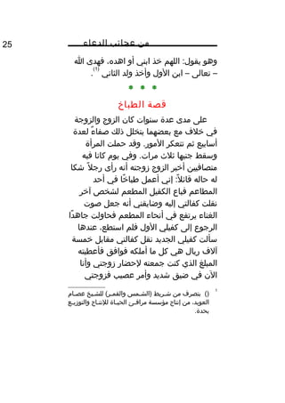 ‫من‬‫عجائب‬‫الدعاء‬25
‫وهو‬‫اللهم‬ :‫يقول‬‫خذ‬‫ابني‬‫أو‬،‫اهده‬‫فهدى‬‫ا‬
–‫تعالى‬–‫ابن‬‫الول‬‫وأخذ‬‫ولد‬‫الثاني‬
)1(
.
* * *
‫قصة‬‫الطباخ‬
‫على‬‫مدى‬‫عدة‬‫سنوات‬‫كان‬‫الزوج‬‫والزوجة‬
‫في‬‫خلف‬‫مع‬‫بعضهما‬‫يتخلل‬‫ذلك‬‫ء‬ٌ  ‫صفا‬‫لعدة‬
‫أسابيع‬‫ثم‬‫تتعكر‬‫وقد‬ .‫المور‬‫حملت‬‫المرأة‬
‫وسقط‬‫جنيها‬‫ثلث‬‫وفي‬ .‫مرات‬‫يوم‬‫كانا‬‫فيه‬
‫متصافيين‬‫أخبر‬‫الزوج‬‫زوجته‬‫أنه‬‫رأى‬‫ل‬ً‫ا‬ ‫رج‬‫شكا‬
‫له‬‫حاله‬‫إني‬ :‫ل‬ً‫ا‬ ‫قائ‬‫أعمل‬‫خا‬ً‫ا‬ ‫طبا‬‫في‬‫أحد‬
‫المطاعم‬‫فباع‬‫الكفيل‬‫المطعم‬‫لشخص‬‫آخر‬
‫نقلت‬‫كفالتي‬‫إليه‬‫وضايقني‬‫أنه‬‫جعل‬‫صوت‬
‫الغناء‬‫يرتفع‬‫في‬‫أنحاء‬‫المطعم‬‫فحاولت‬‫دا‬ً‫ا‬ ‫جاه‬
‫الرجوع‬‫إلى‬‫كفيلي‬‫الول‬‫فلم‬،‫استطع‬‫عندها‬
‫سألت‬‫كفيلي‬‫الجديد‬‫نقل‬‫كفالتي‬‫مقابل‬‫خمسة‬
‫آلف‬‫ريال‬‫هي‬‫كل‬‫ما‬‫أملكه‬‫فوافق‬‫فأعطيته‬
‫المبلغ‬‫الذي‬‫كنت‬‫جمعته‬‫لحضار‬‫زوجتي‬‫وأنا‬
‫الن‬‫في‬‫ضيق‬‫شديد‬‫وأمر‬‫عصيب‬‫فزوجتي‬
1
()‫بتصرف‬‫من‬‫مريط‬‫م‬‫ش‬‫ممس‬‫م‬‫)الش‬‫ميخ‬‫م‬‫للش‬ (‫مر‬‫م‬‫والقم‬‫مام‬‫م‬‫عص‬
،‫العويد‬‫من‬‫إنتاج‬‫مؤسسة‬‫مئ‬‫م‬‫مراف‬‫ماة‬‫م‬‫الحي‬‫ماج‬‫م‬‫للنت‬‫مع‬‫م‬‫والتوزي‬
.‫بحدة‬
 