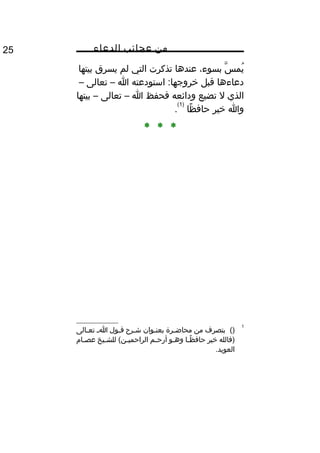 ‫من‬‫عجائب‬‫الدعاء‬25
‫س‬ّ‫اه‬ ‫يم‬ُ‫غ‬،‫بسوء‬‫عندها‬‫تذكرت‬‫التي‬‫لم‬‫يسرق‬‫بيتها‬
‫دعاءها‬‫قبل‬‫استودعته‬ :‫خروجها‬‫ا‬–‫تعالى‬–
‫الذي‬‫ل‬‫تضيع‬‫ودائعه‬‫فحفظ‬‫ا‬–‫تعالى‬–‫بيتها‬
‫وا‬‫خير‬‫ظا‬ً‫ا‬ ‫حاف‬
)1(
.
* * *
1
()‫بتصرف‬‫من‬‫مرة‬‫م‬‫محاض‬‫موان‬‫م‬‫بعن‬‫مر ح‬‫م‬‫ش‬‫مول‬‫م‬‫ق‬‫م‬‫م‬‫ا‬‫مالى‬‫م‬‫تع‬
‫)فالله‬‫خير‬‫ما‬‫م‬‫ظ‬ً‫ا‬ ‫حاف‬‫مو‬‫م‬‫وه‬‫مم‬‫م‬‫أرح‬‫ميخ‬‫م‬‫للش‬ (‫من‬‫م‬‫الراحمي‬‫مام‬‫م‬‫عص‬
.‫العويد‬
 