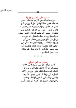 ‫الجزء‬‫الثاني‬
26
‫تدعو‬‫على‬‫أهل‬‫زوجها‬
‫تزوجت‬‫امرأة‬‫بزوج‬‫أكرمها‬‫وعاملها‬‫أحسن‬
،‫معاملة‬‫فغير‬‫هذا‬‫الوفاق‬‫أهل‬‫الزوج‬‫وحاكوا‬
‫الشر‬‫ضدها‬‫وما‬‫زالوا‬‫يحرضونه‬‫حتى‬‫طلقها‬–
‫وهي‬‫حامل‬–‫بغير‬‫ذنب‬،‫اقترفته‬‫فكانت‬‫تبكي‬
‫)حسبي‬ :‫وتقول‬‫ا‬‫ونعم‬‫اللهم‬ !‫الوكيل‬‫اخلفني‬
‫را‬ً‫ا‬ ‫خي‬‫ووضعت‬ (‫منه‬‫ذلك‬،‫الطفل‬‫ثم‬‫تزوجت‬
‫برجل‬‫ذي‬‫خلق‬‫ودين‬‫ربى‬‫طفلها‬‫حتى‬‫كبر‬
،‫وتزوج‬‫وأما‬‫أهل‬‫زوجها‬‫الول‬‫فل‬‫تسأل‬‫عن‬
‫حالهم‬‫فقد‬‫طلقت‬‫أخواته‬‫الثلثة‬‫وطلقت‬‫أمه‬
‫بعد‬‫أربعين‬‫ما‬ً‫ا‬ ‫عا‬‫من‬،‫الزواج‬‫وما‬‫ربك‬‫بغافل‬
‫عما‬‫يعمل‬.‫الظالمون‬
* * *
‫حصل‬‫ما‬‫لم‬‫تتوقع‬
‫قالت‬‫كان‬ :‫امرأة‬‫بين‬‫أبي‬‫وخالي‬‫خلف‬
‫شديد‬‫لدرجة‬‫أن‬‫والدي‬‫قال‬‫لو‬ :‫لمي‬‫دخل‬
‫أخوك‬‫البيت‬،‫فسأطلقك‬‫وفي‬‫يوم‬‫من‬‫اليام‬
‫اتصل‬‫خالي‬‫وأراد‬‫أن‬‫يأتي‬‫لزيارتنا‬‫فأحرجت‬
‫والدتي‬‫وقالت‬‫اذهبي‬ :‫لي‬‫لوالدك‬‫وحدثيه‬
،‫بالموضوع‬‫خشيت‬‫إن‬‫أخبرته‬‫أن‬‫يطلق‬‫أمي‬
 