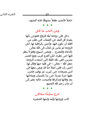 ‫الجزء‬‫الثاني‬ 27
‫ل‬ً‫ا‬ ‫حام‬‫فأنجبت‬‫ل‬ً‫ا‬ ‫طف‬‫ها‬ً‫ا‬ ‫مشو‬‫مغاية‬. .‫التشوه‬
* * *
‫ومن‬‫الحب‬‫ما‬‫قتل‬
‫دخل‬‫على‬‫زوجته‬‫ليلة‬‫الزواج‬‫ففوجئ‬‫بأنها‬
‫بعيدة‬‫كل‬‫البعد‬‫عن‬‫الصفات‬‫التي‬‫طلب‬‫من‬
‫أهله‬‫أن‬‫تكون‬،‫فيها‬‫وأحس‬‫بكراهية‬،‫لها‬‫لكن‬
‫الزوجة‬‫لم‬‫تيأس‬‫بل‬‫لجأت‬‫إلى‬‫ا‬‫تعالى‬
‫بالدعاء‬‫والتضرع‬‫ومضى‬ ...‫أسبوع‬‫وهو‬‫ل‬‫ينظر‬
‫إليها‬‫حتى‬،‫نظرة‬‫لكن‬‫الفرج‬‫قريب‬‫ومع‬‫العسر‬
،‫يسرين‬‫ففي‬‫تلك‬‫الليلة‬‫التي‬‫أسعدت‬‫الزوجة‬
‫جعل‬‫ا‬–‫تعالى‬–‫في‬‫قلبه‬‫حبها‬‫وقال‬:‫لها‬
‫أحس‬‫بأن‬‫قلبي‬‫امتل‬‫با‬ً‫ا‬ ‫ح‬‫لك‬‫وبقي‬‫معها‬‫في‬
‫أنس‬‫وسعادة‬‫حتى‬،‫كبرت‬‫ثم‬‫توفيت‬‫فحزن‬
‫عليها‬‫نا‬ً‫ا‬ ‫حز‬‫دا‬ً‫ا‬ ‫شدي‬‫حتى‬‫بدأ‬‫بالنسيان‬‫ومناداتها‬
‫بعد‬‫وفاتها‬‫وتذكرها‬‫وأصبحت‬‫حالته‬‫تتغير‬‫إلى‬
‫أن‬‫مات‬‫رحم‬‫ا‬.‫الجميع‬
* * *
‫خرج‬‫ما‬ً‫ا‬ ‫سلي‬‫معافى‬
‫كانت‬‫وزوجها‬‫وأمه‬‫وابنتها‬‫الصغيرة‬
 