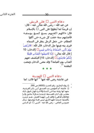 ‫الجزء‬‫الثاني‬ 30
‫دعاء‬‫النبي‬‫على‬‫قريش‬
‫عن‬‫عبد‬‫ا‬–‫رضي‬‫ا‬‫تعالى‬‫عنه‬–:‫قال‬
‫إن‬‫شا‬ً ‫و‬ ‫قري‬‫لما‬‫أبطؤوا‬‫على‬‫النبي‬‫بالسل م‬
» :‫قال‬‫اللهم‬‫اكفنيهم‬‫بسبع‬‫كسبع‬‫يوسف‬«
‫فأصابتهم‬‫سنة‬‫صت‬َّ ‫ح‬‫كل‬‫شيء‬‫حتى‬‫أكلوا‬
،‫العظا م‬‫حتى‬‫جعل‬‫الرجل‬‫ينظر‬‫في‬‫السماء‬
‫فيرى‬‫بينه‬‫وبينها‬‫مثل‬،‫الديخان‬‫قال‬:‫ا‬‫ب‬ْ  ‫ق‬ِ ‫ت‬َ ‫ر‬ْ  ‫فا‬َ
‫ م‬َ ‫و‬ْ  ‫ي‬َ‫تي‬ِ ‫أ‬ْ  ‫ت‬َ‫ء‬ُ ‫ما‬َ ‫س‬َّ ‫ال‬‫ن‬ٍ ‫يخا‬َ ‫د‬ُ ‫ب‬ِ‫ن‬ٍ ‫بي‬ِ ‫م‬ُ:‫]الديخان‬10
‫قال‬ [‫ا‬:‫تعالى‬‫نا‬َّ ‫إ‬ِ‫فوا‬ُ ‫ش‬ِ ‫كا‬َ‫ب‬ِ ‫ذا‬َ ‫ع‬َ ‫ل‬ْ  ‫ا‬‫ل‬ً ‫و‬ ‫لي‬ِ ‫ق‬َ
‫م‬ْ  ‫ك‬ُ ‫ن‬َّ ‫إ‬ِ‫ن‬َ ‫دو‬ُ ‫ئ‬ِ ‫عا‬َ:‫]الديخان‬15‫أفيكشف‬ [‫عنهم‬
‫العذاب‬‫يو م‬‫القيامة؟‬‫وقد‬‫مضى‬‫الديخان‬‫ومضت‬
‫البطشة‬
)1(
.
* * *
‫دعاء‬‫النبي‬‫للمدينة‬
‫عن‬‫عائشة‬‫رضي‬‫ا‬‫عنها‬
)2(
‫أنها‬‫لما‬ :‫قالت‬
1
()‫رواه‬‫رقم‬ :‫البخاري‬‫الحديث‬)4693‫ص‬ (390.
2
()‫أ م‬ :‫عائشة‬‫المؤمنين‬‫بنت‬‫ـديق‬‫ـ‬‫الص‬‫ـي‬‫ـ‬‫أب‬‫ـر‬‫ـ‬‫بك‬،‫ـية‬‫ـ‬‫القرش‬
‫نشهد‬‫أنها‬‫زوجة‬‫نبينا‬‫ـي‬‫ـ‬‫ف‬‫ـدنيا‬‫ـ‬‫ال‬‫ـرة‬‫ـ‬‫واليخ‬‫ـل‬‫ـ‬‫فه‬‫ـوق‬‫ـ‬‫ف‬‫ـك‬‫ـ‬‫ذل‬
،‫مفخــر‬‫وإن‬‫كــان‬‫للصــديقة‬‫يخديجــة‬‫شــأو‬‫ل‬‫يحلــق‬‫وأنــا‬
‫)والكل م‬‫واقف‬ (‫للذهبي‬‫ـي‬‫ـ‬‫ف‬‫ـا‬‫ـ‬‫أيتهم‬‫ـم‬‫ـ‬‫نع‬ .‫ـل‬‫ـ‬‫أفض‬‫ت‬ُ ‫ـ‬‫ـ‬‫جزم‬
‫بأفضـلية‬‫يخديجـة‬‫عليهـا‬‫لمـور‬‫ليـس‬‫هـذا‬‫سـأل‬ .‫موضـعها‬
‫عمرو‬‫بن‬‫العاص‬–‫رضي‬‫ا‬‫عنه‬–‫النــبي‬‫أي‬ :‫النــاس‬
 