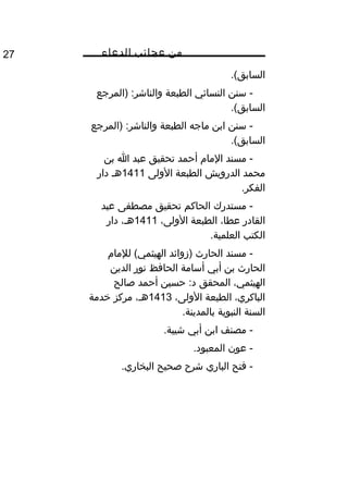 ‫من‬‫عجائب‬‫الدعاء‬27
.(‫السابق‬
‫سنن‬ -‫النسائي‬‫الطبعة‬‫)المرجع‬ :‫والناشر‬
.(‫السابق‬
‫سنن‬ -‫ابن‬‫ماجه‬‫الطبعة‬‫)المرجع‬ :‫والناشر‬
.(‫السابق‬
‫مسند‬ -‫المام‬‫أحمد‬‫تحقيق‬‫عبد‬‫ا‬‫بن‬
‫محمد‬‫الدرويش‬‫الطبعة‬‫الولى‬1411‫هم‬‫دار‬
.‫الفكر‬
‫مستدرك‬ -‫الحاكم‬‫تحقيق‬‫مصطفى‬‫عبد‬
‫القادر‬،‫عطا‬‫الطبعة‬،‫الولى‬1411،‫هم‬‫دار‬
‫الكتب‬.‫العلمية‬
‫مسند‬ -‫الحارث‬‫)زوائد‬‫للمام‬ (‫الهيثمي‬
‫الحارث‬‫بن‬‫أبي‬‫أسامة‬‫الحافظ‬‫نور‬‫الدين‬
،‫الهيثمي‬‫المحقق‬‫حسين‬ :‫د‬‫أحمد‬‫صالح‬
،‫الباكري‬‫الطبعة‬،‫الولى‬1413،‫هم‬‫مركز‬‫خدمة‬
‫السنة‬‫النبوية‬.‫بالمدينة‬
‫مصنف‬ -‫ابن‬‫أبي‬.‫شيبة‬
‫عون‬ -.‫المعبود‬
‫فتح‬ -‫الباري‬‫شر ح‬‫صحيح‬.‫البخاري‬
 