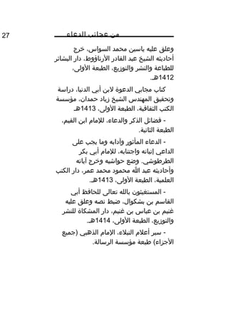 ‫من‬‫عجائب‬‫الدعاء‬27
‫وعلق‬‫عليه‬‫ياسين‬‫محمد‬،‫السواس‬‫خرج‬
‫أحاديثه‬‫الشيخ‬‫عبد‬‫القادر‬،‫الرناؤوط‬‫دار‬‫البشائر‬
‫للطباعة‬‫والنشر‬،‫والتوزيع‬‫الطبعة‬،‫الولى‬
1412.‫هم‬
‫كتاب‬‫مجابي‬‫الدعوة‬‫لبن‬‫أبي‬،‫الدنيا‬‫دراسة‬
‫وتحقيق‬‫المهندس‬‫الشيخ‬‫زياد‬،‫حمدان‬‫مؤسسة‬
‫الكتب‬،‫الثقافية‬‫الطبعة‬،‫الولى‬1413‫هم‬
‫فضائل‬ -‫الذكر‬،‫والدعاء‬‫للمام‬‫ابن‬،‫القيم‬
‫الطبعة‬.‫الثانية‬
‫الدعاء‬ -‫المأثور‬‫وآدابه‬‫وما‬‫يجب‬‫على‬
‫الداعي‬‫إتيانه‬،‫واجتنابه‬‫للمام‬‫أبي‬‫بكر‬
‫وضع‬ .‫الطرطوشي‬‫حواشيه‬‫وخرج‬‫آياته‬
‫وأحاديثه‬‫عبد‬‫ا‬‫محمود‬‫محمد‬،‫عمر‬‫دار‬‫الكتب‬
،‫العلمية‬‫الطبعة‬،‫الولى‬1413.‫هم‬
‫المستغيثون‬ -‫بالله‬‫تعالى‬‫للحافظ‬‫أبي‬
‫القاسم‬‫بن‬،‫بشكوال‬‫ضبط‬‫نصه‬‫وعلق‬‫عليه‬
‫مغنيم‬‫بن‬‫عباس‬‫بن‬،‫مغنيم‬‫دار‬‫المشكاة‬‫للنشر‬
،‫والتوزيع‬‫الطبعة‬،‫الولى‬1414.‫هم‬
‫سير‬ -‫أعلم‬،‫النبلء‬‫المام‬‫الذهبي‬‫)جميع‬
‫طبعة‬ (‫الجزاء‬‫مؤسسة‬.‫الرسالة‬
 