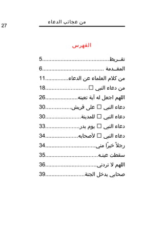 ‫من‬‫عجائب‬‫الدعاء‬
27
‫الفهرس‬
‫تقممريظ‬...........................................5
‫المقممدمة‬........................................6
‫الدعاء‬ ‫عن‬ ‫العلماء‬ ‫كلم‬ ‫من‬...............11
‫النبي‬ ‫دعاء‬ ‫من‬...........................18
‫تعينه‬ ‫آية‬ ‫له‬ ‫اجعل‬ ‫اللهم‬.....................26
‫النبي‬ ‫دعاء‬‫قريش‬ ‫على‬................30
‫النبي‬ ‫دعاء‬‫للمدينة‬.......................30
‫النبي‬ ‫دعاء‬‫بدر‬ ‫يوم‬......................33
‫النبي‬ ‫دعاء‬‫لصحابه‬.....................34
‫مني‬ ‫را‬ً‫ا‬ ‫خي‬ ‫ل‬ً‫ا‬ ‫رج‬................................34
‫عينمه‬ ‫سقطت‬..................................35
‫تردني‬ ‫ل‬ ‫اللهم‬.................................36
‫الجنة‬ ‫يدخل‬ ‫صحابي‬.........................39
 