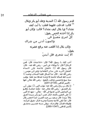 ‫من‬‫عجائب‬‫الدعاء‬31
‫قد م‬‫رسول‬‫ا‬‫المدينة‬‫وعك‬‫أبو‬‫بكر‬‫وبلل‬
)3(
‫فديخلت‬ :‫قالت‬‫عليهما‬‫يا‬ :‫فقلت‬‫أبت‬‫كيف‬
‫تجدك؟‬‫ويا‬‫بلل‬‫كيف‬‫تجدك؟‬‫وكان‬ :‫قالت‬‫أبو‬
‫بكر‬‫إذا‬‫أيخذته‬‫الحمى‬:‫يقول‬
‫ل‬ّ ‫ك‬ُ‫امرئ‬‫ح‬ٌ ‫ب‬َّ ‫ص‬َ ‫م‬ُ‫في‬
‫أهله‬‫ت‬ُ ‫والمو‬‫أدنى‬‫من‬‫شراك‬
‫نعله‬
‫وكان‬‫بلل‬‫إذا‬‫أقلعت‬‫عنه‬‫يرفع‬‫عقيرته‬
:‫يقول‬
‫أل‬‫ليت‬‫شعري‬‫هل‬‫ن‬َّ ‫أبيت‬
‫ة‬ً ‫و‬ ‫ليل‬
‫أحب‬‫إليك‬‫يا‬‫رسول‬‫ا؟‬» :‫قال‬‫عائشة‬‫فمن‬ :‫قال‬ «
‫الرجال؟‬» :‫قال‬‫أبوها‬‫عن‬ «‫أنس‬–‫رضي‬‫ا‬‫عنه‬–:‫قال‬
‫قال‬‫رسول‬‫ا‬» :‫فضل‬‫عائشة‬‫على‬‫النساء‬
‫كفضل‬‫الثريد‬‫على‬‫سائر‬‫الطعا م‬‫وعن‬ «‫أبي‬‫موسى‬–
‫رضي‬‫ا‬‫عنه‬–‫ـا‬‫ـ‬‫م‬ :‫قال‬‫ـكل‬‫ـ‬‫أش‬‫علينـا‬‫أصـحاب‬‫ـد‬‫ـ‬‫محم‬
‫ث‬ٌ ‫حدي‬‫قط‬‫فسألنا‬‫عائشة‬‫إل‬‫وجدنا‬‫عندها‬‫منه‬‫توفيت‬ .‫ما‬ً ‫و‬ ‫عل‬
‫سنة‬‫سبع‬‫ويخمسين‬‫ودفنت‬‫بالبقيع‬–‫رضي‬‫ا‬‫تعالى‬‫عنها‬
–‫]السير‬‫للذهبي‬)2/135-201.[(
3
()‫بلل‬‫بن‬‫رباح‬‫رضي‬‫ا‬‫مؤذن‬ :‫عنه‬‫النبي‬،‫مولى‬‫أبي‬
‫بكر‬‫الصديق‬–‫رضي‬‫ا‬‫تعالى‬‫عنه‬–‫وأمه‬،‫حمامــة‬‫وهــو‬
‫من‬‫السابقين‬‫الذين‬‫عذبوا‬‫في‬‫ا‬–‫تعالى‬‫شهد‬ -‫له‬‫النبي‬
‫على‬‫التعيين‬،‫بالجنة‬‫ـال‬‫ـ‬‫ق‬‫ـو‬‫ـ‬‫أب‬ :‫ـر‬‫ـ‬‫عم‬‫ـر‬‫ـ‬‫بك‬‫ـيدنا‬‫ـ‬‫س‬‫ـق‬‫ـ‬‫أعت‬
‫ل‬ً ‫و‬ ‫بل‬‫قال‬ .‫سيدنا‬‫سـعيد‬‫بـن‬‫عبـد‬‫لمـا‬ :‫العزيـز‬‫احتضـر‬‫بلل‬
‫دا‬ً ‫و‬ ‫غ‬ :‫قال‬‫نلقى‬‫الحبة‬‫دا‬ً ‫و‬ ‫ـ‬‫ـ‬‫محم‬‫ـه‬‫ـ‬‫وحزب‬‫ـول‬‫ـ‬‫تق‬ :‫ـال‬‫ـ‬‫ق‬:‫ـه‬‫ـ‬‫امرأت‬
‫واويله‬‫تــوفى‬ .‫وافرحــاه‬ :‫فقــال‬‫ســنة‬‫عشــرين‬‫بدمشــق‬
‫]السير‬‫للذهبي‬)1/347-360.[(
 