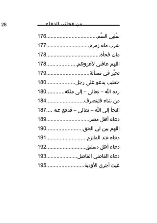 ‫من‬‫عجائب‬‫الدعاء‬28
‫سم‬ّ‫اه‬ ‫ال‬ ‫قي‬ِ ‫س‬ُ‫غ‬..................................176
‫زمزم‬ ‫ماء‬ ‫شرب‬.............................177
‫فجأة‬ ‫مات‬....................................178
‫لمغزوهم‬ ‫عافني‬ ‫اللهم‬....................178
‫مسألة‬ ‫في‬ ‫ير‬ّ‫اه‬ ‫تح‬.............................179
‫رجل‬ ‫على‬ ‫يدعو‬ ‫خطيب‬...................180
‫ملكه‬ ‫إلى‬ – ‫تعالى‬ – ‫ا‬ ‫رده‬............180
‫فلينصرف‬ ‫شاء‬ ‫من‬.........................184
‫عنه‬ ‫فدفع‬ – ‫تعالى‬ – ‫ا‬ ‫إلى‬ ‫التجأ‬....187
‫مصر‬ ‫أهل‬ ‫دعاء‬.............................189
‫الحق‬ ‫لي‬ ‫بين‬ ‫اللهم‬........................190
‫الملتزم‬ ‫عند‬ ‫دعاء‬...........................191
‫دمشق‬ ‫أهل‬ ‫دعاء‬..........................192
‫الفاضل‬ ‫القاضي‬ ‫دعاء‬.....................193
‫الودية‬ ‫أجرى‬ ‫مغيث‬.........................195
 