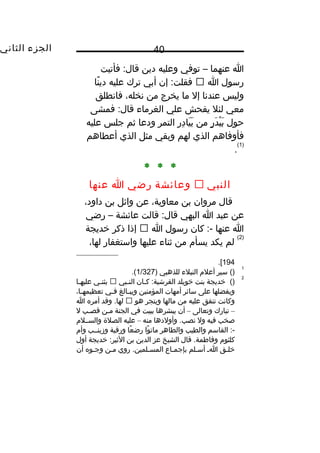 ‫الجزء‬‫الثاني‬ 40
‫ا‬‫عنهما‬–‫توفي‬‫وعليه‬‫دين‬‫فأتيت‬ :‫قال‬
‫رسول‬‫ا‬‫إن‬ :‫فقلت‬‫أبي‬‫ترك‬‫عليه‬‫نا‬ً ‫و‬ ‫دي‬
‫وليس‬‫عندنا‬‫إل‬‫ما‬‫يخرج‬‫من‬،‫نخله‬‫فانطلق‬
‫معي‬‫لئل‬‫يفحش‬‫علي‬‫الغرماء‬‫فمشى‬ :‫قال‬
‫حول‬‫ر‬ٍ ‫د‬َ ‫ي‬ْ  ‫ب‬َ‫من‬‫ر‬ِ ‫د‬ِ ‫يا‬َ ‫ب‬َ‫التمر‬‫ودعا‬‫ثم‬‫جلس‬‫عليه‬
‫فأوفاهم‬‫الذي‬‫لهم‬‫وبقي‬‫مثل‬‫الذي‬‫أعطاهم‬
)1(
.
* * *
‫النبي‬‫وعائشة‬‫رضي‬‫ا‬‫عنها‬
‫قال‬‫مروان‬‫بن‬،‫معاوية‬‫عن‬‫وائل‬‫بن‬،‫داود‬
‫عن‬‫عبد‬‫ا‬‫البهي‬‫قالت‬ :‫قال‬‫عائشة‬–‫رضي‬
‫ا‬‫عنها‬‫كان‬ :-‫رسول‬‫ا‬‫إذا‬‫ذكر‬‫يخديجة‬
)2(
‫لم‬‫يكد‬‫يسأ م‬‫من‬‫ثناء‬‫عليها‬‫واستغفار‬،‫لها‬
194.[
1
()‫سير‬‫أعل م‬‫النبلء‬‫للذهبي‬)1/327.(
2
()‫يخديجة‬‫بنت‬‫يخويلد‬‫ـان‬‫ـ‬‫ك‬ :‫القرشية‬‫ـبي‬‫ـ‬‫الن‬‫ـي‬‫ـ‬‫يثن‬‫ـا‬‫ـ‬‫عليه‬
‫ويفضلها‬‫على‬‫سائر‬‫أمهات‬‫المؤمنين‬‫ـالغ‬‫ـ‬‫ويب‬‫ـي‬‫ـ‬‫ف‬،‫ـا‬‫ـ‬‫تعظيمه‬
‫وكانت‬‫تنفق‬‫عليه‬‫من‬‫مالها‬‫ويتجر‬‫هو‬‫وقد‬ .‫لها‬‫أمره‬‫ا‬
–‫تبارك‬‫وتعالى‬–‫أن‬‫يبشرها‬‫ببيت‬‫في‬‫الجنة‬‫مـن‬‫قصـب‬‫ل‬
‫صخب‬‫فيه‬‫ول‬‫وأولدها‬ .‫نصب‬‫منه‬–‫عليه‬‫الصلة‬‫والســل م‬
‫القاسم‬ :-‫والطيب‬‫والطاهر‬‫وا‬ً ‫و‬ ‫مات‬‫عا‬ً ‫و‬ ‫رض‬‫ورقية‬‫وزينــب‬‫وأ م‬
‫كلثو م‬‫قال‬ .‫وفاطمة‬‫الشيخ‬‫عز‬‫الدين‬‫بن‬‫يخديجة‬ :‫الثير‬‫أول‬
‫يخلـق‬‫ـ‬‫ـ‬‫ا‬‫أسـلم‬‫بإجمـاع‬‫روي‬ .‫المسـلمين‬‫مـن‬‫وجـوه‬‫أن‬
 