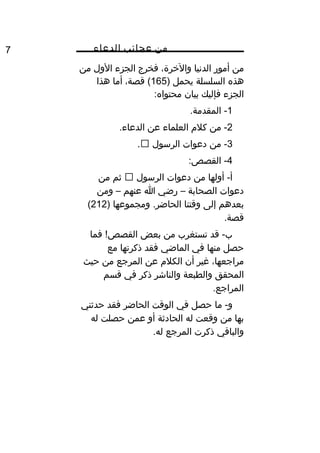 ‫من‬‫عجائب‬‫الدعاء‬7
‫من‬‫أمور‬‫الدنيا‬،‫واليخرة‬‫فخرج‬‫الجزء‬‫الول‬‫من‬
‫هذه‬‫السلسلة‬‫يحمل‬)165،‫قصة‬ (‫أما‬‫هذا‬
‫الجزء‬‫فإليك‬‫بيان‬:‫محتواه‬
1.‫المقدمة‬ -
2‫من‬ -‫كل م‬‫العلماء‬‫عن‬.‫الدعاء‬
3‫من‬ -‫دعوات‬‫الرسول‬.
4:‫القصص‬ -
‫أولها‬ -‫أ‬‫من‬‫دعوات‬‫الرسول‬‫ثم‬‫من‬
‫دعوات‬‫الصحابة‬–‫رضي‬‫ا‬‫عنهم‬–‫ومن‬
‫بعدهم‬‫إلى‬‫وقتنا‬‫ومجموعها‬ .‫الحاضر‬)212(
.‫قصة‬
‫قد‬ -‫ب‬‫تستغرب‬‫من‬‫بعض‬‫فما‬ ! ‫كو‬‫ص‬‫القص‬
‫حصل‬‫منها‬‫في‬‫الماضي‬‫فقد‬‫ذكرتها‬‫مع‬
،‫مراجعها‬‫غير‬‫أن‬‫الكل م‬‫عن‬‫المرجع‬‫من‬‫حيث‬
‫المحقق‬‫والطبعة‬‫والناشر‬‫ذكر‬‫في‬‫قسم‬
.‫المراجع‬
‫ما‬ -‫و‬‫حصل‬‫في‬‫الوقت‬‫الحاضر‬‫فقد‬‫حدثني‬
‫بها‬‫من‬‫وقعت‬‫له‬‫الحادثة‬‫أو‬‫عمن‬‫حصلت‬‫له‬
‫والباقي‬‫ذكرت‬‫المرجع‬.‫له‬
 