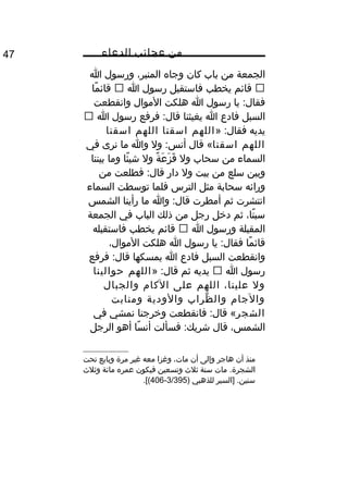 ‫من‬‫عجائب‬‫الدعاء‬47
‫الجمعة‬‫من‬‫باب‬‫كان‬‫وجاه‬ِ،‫المنبر‬‫ورسول‬‫ا‬
‫قائم‬‫يخطب‬‫فاستقبل‬‫رسول‬‫ا‬‫ما‬ً ‫و‬ ‫قائ‬
‫يا‬ :‫فقال‬‫رسول‬‫ا‬‫هلكت‬‫الموال‬‫وانقطعت‬
‫السبل‬‫فادع‬‫ا‬‫يغيثنا‬‫فرفع‬ :‫قال‬‫رسول‬‫ا‬
‫يديه‬» :‫فقال‬‫اللهم‬‫اسقنا‬‫اللهم‬‫اسقنا‬
‫اللهم‬‫اسقنا‬‫قال‬ «‫ول‬ :‫أنس‬‫وا‬‫ما‬‫نرى‬‫في‬
‫السماء‬‫من‬‫سحاب‬‫ول‬‫ة‬ً ‫و‬ ‫ع‬َ ‫ز‬َ ‫ق‬َ‫ول‬‫ئا‬ً ‫و‬ ‫شي‬‫وما‬‫بيننا‬
‫وبين‬‫سلع‬‫من‬‫بيت‬‫ول‬‫دار‬‫فطلعت‬ :‫قال‬‫من‬
‫ورائه‬‫سحابة‬‫مثل‬‫الترس‬‫فلما‬‫توسطت‬‫السماء‬
‫انتشرت‬‫ثم‬‫أمطرت‬‫وا‬ :‫قال‬‫ما‬‫رأينا‬‫الشمس‬
،‫تا‬ً ‫و‬ ‫سب‬‫ثم‬‫ديخل‬‫رجل‬‫من‬‫ذلك‬‫الباب‬‫في‬‫الجمعة‬
‫المقبلة‬‫ورسول‬‫ا‬‫قائم‬‫يخطب‬‫فاستقبله‬
‫ما‬ً ‫و‬ ‫قائ‬‫يا‬ :‫فقال‬‫رسول‬‫ا‬‫هلكت‬،‫الموال‬
‫وانقطعت‬‫السبل‬‫فادع‬‫ا‬‫يمسكها‬‫فرفع‬ :‫قال‬
‫رسول‬‫ا‬‫يديه‬‫ثم‬» :‫قال‬‫اللهم‬‫حوالينا‬
‫ول‬،‫علينا‬‫اللهم‬‫على‬‫الكا م‬‫والجبال‬
‫والجا م‬‫ظراب‬ِّ‫ع‬ ‫وال‬‫والودية‬‫ومنابت‬
‫الشجر‬‫فانقطعت‬ :‫قال‬ «‫ويخرجنا‬‫نمشي‬‫في‬
،‫الشمس‬‫قال‬‫فسألت‬ :‫شريك‬‫سا‬ً ‫و‬ ‫أن‬‫أهو‬‫الرجل‬
‫منذ‬‫أن‬‫هاجر‬‫وإلى‬‫أن‬،‫مات‬‫وغزا‬‫معه‬‫غير‬‫مرة‬‫وبايع‬‫تحت‬
‫مات‬ .‫الشجرة‬‫سنة‬‫ثل ث‬‫وتسعين‬‫فيكون‬‫عمره‬‫مائة‬‫وثل ث‬
‫]السير‬ .‫سنين‬‫للذهبي‬)3/395-406.[(
 