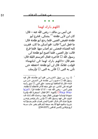 ‫من‬‫عجائب‬‫الدعاء‬51
* * *
‫اللهم‬‫بارك‬‫لهما‬
‫عن‬‫أنس‬‫بن‬‫مالك‬–‫رضي‬‫ا‬‫عنه‬–:‫قال‬
‫كان‬‫ابن‬‫لبي‬‫طلحة‬
)1(
،‫يشتكي‬‫فخرج‬‫أبو‬
‫طلحة‬‫فقبض‬‫الصبي‬‫فلما‬‫رجع‬‫أبو‬‫طلحة‬:‫قال‬
‫ما‬‫فعل‬‫ابني؟‬‫هو‬ :‫قالت‬‫أسكن‬‫ما‬،‫كان‬‫فقربت‬
‫إليه‬‫العشاء‬‫فتعشى‬‫ثم‬‫أصاب‬،‫منها‬‫فلما‬‫فرغ‬
‫وار‬ :‫قالت‬،‫الصبي‬‫فلما‬‫أصبح‬‫أبو‬‫طلحة‬‫أتى‬
‫رسول‬‫ا‬‫فأيخبره‬‫فقال‬‫أعرستم‬‫الليلة‬:‫قال‬
‫نعم‬» :‫قال‬‫اللهم‬‫بارك‬‫لهما‬‫في‬‫ليلتهما‬«
‫فولدت‬،‫ما‬ً ‫و‬ ‫غل‬‫قال‬‫لي‬‫أبو‬‫احفظه‬ :‫طلحة‬‫حتى‬
‫تأتي‬‫به‬‫النبي‬‫فأتى‬‫به‬‫النبي‬‫وأرسلت‬
1
()‫زيد‬‫بن‬‫سهل‬‫الخزرجي‬‫هو‬‫أبو‬:‫طلحة‬‫قال‬‫فيه‬
‫رسول‬‫ا‬»‫صوت‬‫أبي‬‫طلحة‬‫في‬‫الجيش‬‫ر‬ٌ ‫يخي‬‫من‬
‫فئة‬‫قال‬ «‫لنا‬‫الحافظ‬‫أبو‬‫حلق‬ :‫محمد‬‫النبي‬‫شق‬‫رأسه‬
‫فوزعه‬‫على‬،‫الناس‬‫ثم‬‫حلق‬‫شقه‬‫اليخر‬‫فأعطاه‬‫أبا‬،‫طلحة‬
‫وعن‬‫أنس‬–‫رضي‬‫ا‬‫عنه‬‫أنا‬ :-‫أبا‬‫طلحة‬:‫قرأ‬‫روا‬ُ ‫ف‬ِ ‫ن‬ْ  ‫ا‬
‫فا‬ً ‫و‬ ‫فا‬َ ‫يخ‬ِ‫ل‬ً ‫و‬ ‫قا‬َ ‫ث‬ِ ‫و‬َ:‫]التوبة‬41‫استنفرنا‬ :‫فقال‬ [‫ا‬‫وأمرنا‬
‫شيويخنا‬‫وشبابنا‬‫جهزوني‬‫فقال‬‫ـك‬‫ـ‬‫يرحم‬ :‫بنوه‬‫ـ‬‫ـ‬‫ا‬‫ـك‬‫ـ‬‫إن‬‫ـد‬‫ـ‬‫ق‬
‫غزوت‬‫على‬‫عهد‬‫ـول‬‫ـ‬‫رس‬‫ـ‬‫ـ‬‫ا‬‫ـي‬‫ـ‬‫وأب‬‫ـر‬‫ـ‬‫بك‬‫ـر‬‫ـ‬‫وعم‬‫ـن‬‫ـ‬‫ونح‬
‫نغزوا‬‫ـك‬‫ـ‬‫عن‬‫الن‬‫ـزا‬‫ـ‬‫فغ‬ :‫ـال‬‫ـ‬‫ق‬‫ـر‬‫ـ‬‫البح‬‫ـات‬‫ـ‬‫فم‬‫ـم‬‫ـ‬‫فل‬‫ـدوا‬‫ـ‬‫يج‬‫ـه‬‫ـ‬‫ل‬
‫جزيرة‬‫يدفنوه‬‫فيها‬‫إل‬‫بعد‬‫سبعة‬‫أيا م‬‫فلم‬‫مات‬ .‫يتغير‬‫ســنة‬
‫أربع‬‫وثلثين‬‫]السير‬‫للذهبي‬)2/27-34.[(
 