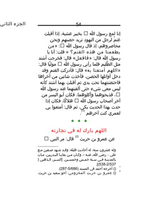 ‫الجزء‬‫الثاني‬ 54
‫إنا‬‫لمع‬‫رسول‬‫ا‬‫بخيبر‬،‫عشية‬‫إذا‬‫أقبلت‬
‫م‬ُ ‫غن‬‫لرجل‬‫من‬‫اليهود‬‫تريد‬‫حصنهم‬‫ونحن‬
،‫محاصروهم‬‫إذ‬‫قال‬‫رسول‬‫ا‬» :‫من‬
‫يطعمنا‬‫من‬‫هذه‬‫الغنم؟‬‫أنا‬ :‫قلت‬ «‫يا‬
‫رسول‬‫ا‬» :‫قال‬‫فافعل‬‫فخرجت‬ :‫قال‬ «‫أشتد‬
‫مثل‬‫ظليم‬َّ ‫ال‬‫فلما‬‫رآني‬‫رسول‬‫ا‬‫يا‬ً ‫و‬ ‫مول‬:‫قال‬
»‫اللهم‬‫أمتعنا‬‫به‬‫فأدركت‬ :‫قال‬ «‫الغنم‬‫وقد‬
‫ديخل‬‫أوائلها‬،‫الحصن‬‫فأيخذت‬‫شاتين‬‫من‬‫أيخراها‬
‫فاحتضنتهما‬‫تحت‬‫يدي‬‫ثم‬‫أقبلت‬‫بهما‬‫أشتد‬‫كأنه‬
‫ليس‬‫معي‬‫شيء‬‫حتى‬‫ألقيتهما‬‫عند‬‫رسول‬‫ا‬
،‫فذبحوهما‬،‫وأكلوهما‬‫فكان‬‫أبو‬‫اليسر‬‫من‬
‫آيخر‬‫أصحاب‬‫رسول‬‫ا‬،‫كا‬ً ‫و‬ ‫هل‬‫فكان‬‫إذا‬
‫حد ث‬‫بهذا‬‫الحديث‬،‫بكى‬‫ثم‬‫أمتعوا‬ :‫قال‬‫بي‬
‫لعمري‬‫كنت‬‫آيخرهم‬
)1(
.
* * *
‫اللهم‬‫بارك‬‫له‬‫في‬‫تجارته‬
‫عن‬‫عمرو‬‫بن‬‫حريث‬
)2(
‫مر‬ :‫قال‬‫النبي‬
‫وله‬‫عشرون‬،‫سنة‬‫له‬‫أحاديث‬،‫قليلة‬‫ـد‬‫ـ‬‫وق‬‫ـهد‬‫ـ‬‫ش‬‫ـفين‬‫ـ‬‫ص‬‫ـع‬‫ـ‬‫م‬
‫علي‬–‫رضي‬‫ـ‬‫ـ‬‫ا‬‫ـه‬‫ـ‬‫عن‬،-‫وكـان‬‫ـن‬‫ـ‬‫م‬‫بقايـا‬،‫البـدريين‬‫مـات‬
‫ـة‬‫ـ‬‫بالمدين‬‫ـي‬‫ـ‬‫ف‬‫ـنة‬‫ـ‬‫س‬‫ـس‬‫ـ‬‫يخم‬،‫ـير‬‫ـ‬‫]الس‬ .‫ـين‬‫ـ‬‫ويخمس‬‫ـذهبي‬‫ـ‬‫ال‬)
2/537-538.[(
1
()‫أيخرجه‬‫أحمد‬‫في‬‫المسند‬)5/686-287.(
2
()‫عمرو‬‫بن‬‫حريث‬‫المخزومي‬‫أيخو‬ :‫سعيد‬‫بن‬،‫حريث‬
 