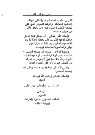 ‫من‬‫عجائب‬‫الدعاء‬9
‫القرني‬‫صاحب‬‫العلم‬،‫الجم‬‫والذهن‬،‫الوقاد‬
‫والدعوة‬،‫الصادقة‬‫والوعظ‬‫الموجز‬‫البليغ‬‫على‬
‫تقديمه‬‫للكتاب‬‫وحسن‬،‫ظنه‬‫وأن‬‫يجعل‬‫ذلك‬
‫في‬‫ميزان‬.‫حسناته‬
‫وأسأل‬‫ا‬–‫تعالى‬–‫أن‬‫يجعل‬‫هذا‬‫العمل‬
‫صا‬ً ‫و‬ ‫يخال‬‫لوجهه‬،‫الكريم‬‫وأن‬‫يجعله‬‫را‬ً ‫و‬ ‫ذيخ‬‫لنا‬‫يو م‬
،‫نلقاه‬‫وأسأله‬‫أن‬‫يديم‬‫علينا‬‫استقرارنا‬‫وأن‬
‫يوفق‬‫ولة‬‫أمورنا‬‫لما‬‫يحبه‬.‫ويرضاه‬
‫را‬ً ‫و‬ ‫وشك‬‫لك‬‫أيخي‬‫إن‬ :‫القارئ‬‫نصيحة‬‫أهديت‬‫أو‬
‫دا‬ً ‫و‬ ‫نق‬‫ء‬ً ‫و‬ ‫بنا‬‫أبديت‬‫أو‬‫فكرة‬‫أسديت‬‫أو‬‫دعوة‬‫ليخيك‬
‫يا‬ً ‫و‬ ‫راج‬ .‫دعوت‬‫منك‬‫را‬ً ‫و‬ ‫مشكو‬‫أن‬‫ترسل‬‫ما‬‫تعرفه‬
‫من‬‫قصص‬‫غير‬‫ما‬‫ذكر‬ُ‫على‬‫العنوان‬.‫أدناه‬
‫وصلى‬‫ا‬‫على‬‫نبينا‬‫وحبيبنا‬‫محمد‬‫وعلى‬‫آله‬
‫وصحبه‬.‫أجمعين‬
‫والسل م‬‫عليكم‬‫ورحمة‬‫ا‬.‫وبركاته‬
‫أيخوك‬
‫يخالد‬‫بن‬‫سليمان‬‫بن‬‫علي‬
‫الربعي‬
‫العنوان‬
‫المكتب‬‫التعاوني‬‫للدعوة‬‫والرشاد‬
‫وتوعية‬‫الجاليات‬
 