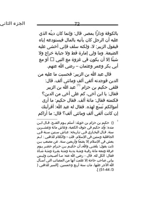 ‫الجزء‬‫الثاني‬ 72
‫بالكوفة‬‫را‬ً ‫و‬ ‫ودا‬‫وإنما‬ :‫قال‬ .‫بمصر‬‫كان‬‫نه‬ُ ‫دي‬‫الذي‬
‫عليه‬‫أن‬‫الرجل‬‫كان‬‫يأتيه‬‫بالمال‬‫فيستودعه‬‫إياه‬
‫فيقول‬،‫ل‬ :‫الزبير‬‫ولكنه‬‫سلف‬‫فإني‬‫أيخشى‬‫عليه‬
‫وما‬ .‫الضيعة‬‫ولي‬‫إمارة‬‫قط‬‫ول‬‫جباية‬‫يخراج‬‫ول‬
‫ئا‬ً ‫و‬ ‫شي‬‫إل‬‫أن‬‫يكون‬‫في‬‫غزوة‬‫مع‬‫النبي‬‫أو‬‫مع‬
‫أبي‬‫بكر‬‫وعمر‬‫وعثمان‬–‫رضي‬‫ا‬.‫عنهم‬
‫قال‬‫عبد‬‫ا‬‫بن‬‫فحسبت‬ :‫الزبير‬‫ما‬‫عليه‬‫من‬
‫الدين‬‫فوجدته‬‫ألفي‬‫ألف‬‫ومائتي‬،‫ألف‬:‫قال‬
‫فلقي‬‫حكيم‬‫بن‬‫حزا م‬
)1(
‫عبد‬‫ا‬‫بن‬‫الزبير‬
‫يا‬ :‫فقال‬‫ابن‬،‫أيخي‬‫كم‬‫على‬‫أيخي‬‫من‬‫الدين؟‬
‫فكتمته‬‫مائة‬ :‫فقال‬‫فقال‬ .‫ألف‬‫ما‬ :‫حكيم‬‫أرى‬
‫أموالكم‬‫سع‬َ ‫ت‬َ‫فقال‬ .‫لهذه‬‫له‬‫عبد‬‫أفرأيتك‬ :‫ا‬
‫إن‬‫كانت‬‫ألفي‬‫ألف‬‫ومائتي‬‫ألف؟‬‫ما‬ :‫قال‬‫أراكم‬
1
()‫حكيم‬‫بن‬‫حزا م‬‫بن‬‫أسلم‬ :‫يخويلد‬‫ـو م‬‫ـ‬‫ي‬،‫ـح‬‫ـ‬‫الفت‬‫ـال‬‫ـ‬‫ق‬‫ـن‬‫ـ‬‫اب‬
‫ولد‬ُ :‫منده‬‫حكيم‬‫في‬‫جوف‬،‫الكعبة‬‫وعاش‬‫مائة‬‫وعشــرين‬
‫ـال‬‫ـ‬‫ق‬ .‫سنة‬‫ـاري‬‫ـ‬‫البخ‬‫ـي‬‫ـ‬‫ف‬‫ـاش‬‫ـ‬‫ع‬ :‫ـاريخه‬‫ـ‬‫ت‬‫ـتين‬‫ـ‬‫س‬‫ـنة‬‫ـ‬‫س‬‫ـي‬‫ـ‬‫ف‬
‫الجاهلية‬‫وستين‬‫في‬‫قلت‬ .‫السل م‬‫والكل م‬ -‫للذهبي‬‫لــم‬ :
‫يعش‬‫في‬‫السل م‬‫إل‬‫عا‬ً ‫و‬ ‫بض‬‫وأربعين‬‫عن‬ .‫سنة‬‫مصعب‬‫ـن‬‫ـ‬‫ب‬
‫ثابت‬‫ـي‬‫ـ‬‫بلغن‬ :‫يقول‬‫ـ‬‫ـ‬‫وا‬‫أن‬‫ـم‬‫ـ‬‫حكي‬‫ـن‬‫ـ‬‫ب‬‫ـزا م‬‫ـ‬‫ح‬‫ـر‬‫ـ‬‫حض‬‫ـو م‬‫ـ‬‫ي‬
‫عرفة‬‫ومعه‬‫مائة‬‫رقبـة‬‫ـة‬‫ـ‬‫ومئ‬‫بدنـة‬‫ـة‬‫ـ‬‫ومئ‬‫بقـرة‬‫ـة‬‫ـ‬‫ومئ‬‫شـاة‬
‫الكل‬ :‫فقال‬‫قال‬ .‫لله‬–‫رضي‬‫ا‬‫ـا‬‫ـ‬‫م‬ :‫عنه‬‫ـبحت‬‫ـ‬‫أص‬‫ـس‬‫ـ‬‫ولي‬
‫ببابي‬‫صاحب‬‫حاجة‬‫إل‬‫علمت‬‫أنها‬‫من‬‫المصائب‬‫التي‬‫ـأل‬‫ـ‬‫أس‬
‫ا‬‫الجر‬،‫عليها‬‫مات‬‫سنة‬‫أربع‬‫]السير‬ .‫ويخمسين‬‫للذهبي‬)
3/44-51.[ (
 