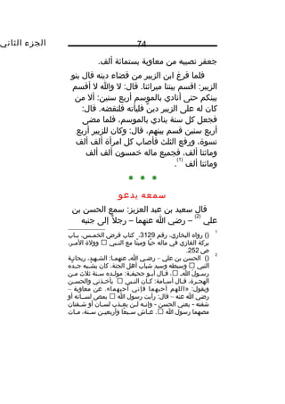 ‫الجزء‬‫الثاني‬ 74
‫جعفر‬‫نصيبه‬‫من‬‫معاوية‬‫بستمائة‬.‫ألف‬
‫فلما‬‫فرغ‬‫ابن‬‫الزبير‬‫من‬‫قضاء‬‫دينه‬‫قال‬‫بنو‬
‫اقسم‬ :‫الزبير‬‫بيننا‬‫ل‬ :‫قال‬ .‫ميراثنا‬‫وا‬‫ل‬‫أقسم‬
‫بينكم‬‫حتى‬‫أنادي‬‫بالموسم‬‫أربع‬‫أل‬ :‫سنين‬‫من‬
‫كان‬‫له‬‫على‬‫الزبير‬‫ن‬ٌ ‫دي‬‫فليأته‬:‫قال‬ .‫فلنقضه‬
‫فجعل‬‫كل‬‫سنة‬‫ينادي‬،‫بالموسم‬‫فلما‬‫مضى‬
‫أربع‬‫سنين‬‫قسم‬،‫بينهم‬‫وكان‬ :‫قال‬‫للزبير‬‫أربع‬
،‫نسوة‬‫ورفع‬‫الثلث‬‫فأصاب‬‫كل‬‫امرأة‬‫ألف‬‫ألف‬
‫ومائتا‬،‫ألف‬‫فجميع‬‫ماله‬‫يخمسون‬‫ألف‬‫ألف‬
‫ومائتا‬‫ألف‬
)1(
.
* * *
‫سمعه‬‫يدعو‬
‫قال‬‫سعيد‬‫بن‬‫عبد‬‫سمع‬ :‫العزيز‬‫الحسن‬‫بن‬
‫علي‬
)2(
‫رضي‬ –‫ا‬‫عنهما‬–‫ل‬ً ‫و‬ ‫رج‬‫إلى‬‫جنبه‬
1
‫رواه‬ ()،‫البخاري‬‫رقم‬3129،‫كتاب‬‫فرب ض‬،‫ـس‬‫ـ‬‫الخم‬‫ـاب‬‫ـ‬‫ب‬
‫بركة‬‫الغازي‬‫في‬‫ماله‬‫يا‬ً ‫و‬ ‫ح‬‫تا‬ً ‫و‬ ‫ومي‬‫مع‬‫ـبي‬‫ـ‬‫الن‬‫وولة‬،‫ـر‬‫ـ‬‫الم‬
‫ص‬252.
2
()‫الحسن‬‫بن‬‫علي‬–‫ـي‬‫ـ‬‫رض‬‫ـ‬‫ـ‬‫ا‬،‫ـهيد‬‫ـ‬‫الش‬ :‫ـا‬‫ـ‬‫عنهم‬‫ـة‬‫ـ‬‫ريحان‬
‫النبي‬‫وسبطه‬‫وسيد‬‫شباب‬‫أهل‬،‫الجنة‬‫كان‬‫شــبه‬ْ  ‫ي‬‫ده‬َّ ‫جــ‬
‫ل‬َ ‫ـو‬‫ـ‬‫رس‬‫ـ‬‫ـ‬‫ا‬،‫ـال‬‫ـ‬‫ق‬‫ـو‬‫ـ‬‫أب‬‫ـده‬‫ـ‬‫مول‬ :‫ـة‬‫ـ‬‫جحيف‬‫ـنة‬‫ـ‬‫س‬‫ثل ث‬‫ـن‬‫ـ‬‫م‬
،‫ـرة‬‫ـ‬‫الهج‬‫ـال‬‫ـ‬‫ق‬‫ـان‬‫ـ‬‫ك‬ :‫ـامة‬‫ـ‬‫أس‬‫ـبي‬‫ـ‬‫الن‬‫ـذني‬‫ـ‬‫يأيخ‬‫ـن‬‫ـ‬‫والحس‬
» :‫ويقول‬‫اللهم‬‫أحبهما‬‫فإني‬‫أحبهما‬‫عن‬ .«‫معاوية‬–
‫رضي‬‫ا‬‫عنه‬–‫رأيت‬ :‫قال‬‫رسول‬‫ا‬‫يمص‬‫لســانه‬‫أو‬
‫شفته‬‫يعني‬ -‫الحسن‬‫ـه‬‫ـ‬‫وإن‬ -‫ـن‬‫ـ‬‫ل‬‫ـذب‬‫ـ‬‫يع‬‫ـان‬‫ـ‬‫لس‬‫أو‬‫ـفتان‬‫ـ‬‫ش‬
‫مصهما‬‫رسول‬‫ا‬‫ـاش‬‫ـ‬‫ع‬ .‫عا‬ً ‫و‬ ‫ـب‬‫ـ‬‫س‬‫ـن‬‫ـ‬‫وأربعي‬،‫ـنة‬‫ـ‬‫س‬‫ـات‬‫ـ‬‫م‬
 