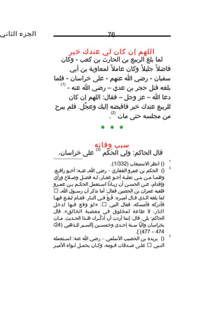 ‫الجزء‬‫الثاني‬ 76
‫اللهم‬‫إن‬‫كان‬‫لي‬‫عندك‬‫يخير‬
‫لما‬‫بلغ‬‫الربيع‬‫بن‬‫الحار ث‬‫بن‬‫كعب‬‫وكان‬ -
‫ل‬ً ‫و‬ ‫فاض‬‫ل‬ً ‫و‬ ‫جلي‬‫وكان‬‫ل‬ً ‫و‬ ‫عام‬‫لمعاوية‬‫بن‬‫أبي‬
‫سفيان‬‫رضي‬ -‫ا‬‫عنهم‬‫على‬ -‫يخراسان‬‫فلما‬ -
‫بلغه‬‫قتل‬‫حجر‬‫بن‬‫عدي‬–‫رضي‬‫ا‬‫عنه‬-
)1(
‫دعا‬‫ا‬–‫عز‬‫وجل‬–‫اللهم‬ :‫فقال‬‫إن‬‫كان‬
‫للربيع‬‫عندك‬‫يخير‬‫فاقبضه‬‫إليك‬‫فلم‬ .‫جل‬ِّ‫ع‬ ‫وع‬‫يبرح‬
‫من‬‫مجلسه‬‫حتى‬‫مات‬
)2(
.
* * *
‫سبب‬‫وفاته‬
‫قال‬‫ولي‬ :‫الحاكم‬‫كم‬َ ‫ح‬َ ‫ال‬
)3(
‫على‬،‫يخراسان‬
1
()‫انظر‬‫الستيعاب‬)1/332.(
2
()‫الحكم‬‫بن‬‫عمرو‬‫الغفاري‬–‫رضي‬‫اـ‬‫ـو‬‫ـ‬‫أيخ‬ :‫ـه‬‫ـ‬‫عن‬،‫ـع‬‫ـ‬‫راف‬
‫وهمـا‬‫مـن‬‫بنـي‬‫ثعلبـة‬‫أيخـو‬،‫غفـار‬‫لـه‬‫فضـل‬‫وصـلح‬‫ورأي‬
،‫وإقدا م‬‫عـن‬‫الحسـن‬‫أن‬‫دا‬ً ‫و‬ ‫زيـا‬‫اسـتعمل‬‫الحكـم‬‫بـن‬‫عمـرو‬
‫فلقيه‬‫عمران‬‫بن‬‫الحصين‬‫أما‬ :‫فقال‬‫تذكر‬‫أن‬‫ـول‬‫ـ‬‫رس‬‫اـ‬
‫لما‬‫بلغه‬‫الـذي‬‫قـال‬‫ع‬ْ  ‫قـ‬َ :‫أميـره‬‫فـي‬‫فقـا م‬ .‫النـار‬‫ليقـع‬‫فيهـا‬
‫فأدركه‬،‫فأمسكه‬‫فقال‬‫النبي‬» :‫لو‬‫وقع‬‫فيها‬‫لديخل‬
،‫النار‬‫ل‬‫طاعة‬‫لمخلوق‬‫في‬‫معصية‬‫الخالق‬‫قال‬ .«
‫إنما‬ :‫قال‬ .‫بلى‬ :‫الحاكم‬‫أردت‬‫أن‬‫كـرك‬ِّ‫ع‬ ‫أذ‬‫ـذا‬‫ـ‬‫ه‬‫ـات‬‫ـ‬‫م‬ .‫ـديث‬‫ـ‬‫الح‬
‫بخراسان‬‫يا‬ً ‫و‬ ‫وال‬‫سـنة‬‫إحـدى‬‫ويخمسـين‬‫]السـير‬‫للـذهبي‬)24/
474–477.[ (
3
()‫بريدة‬‫بن‬‫الحصيب‬‫السلمي‬–‫رضي‬‫ا‬‫ـتعمله‬‫ـ‬‫اس‬ :‫عنه‬
‫النـبي‬‫علـى‬‫صـدقات‬،‫قـومه‬‫وكـان‬‫يحمـل‬‫لـواء‬‫الميـر‬
 