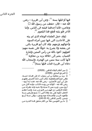 ‫الجزء‬‫الثاني‬ 82
‫فيها‬‫أو‬‫قبلها‬‫بسنة‬
)1(
،‫وعن‬‫أبي‬‫هريرة‬–‫رضي‬
‫ا‬‫عنه‬–‫حفظت‬ :‫قال‬‫من‬‫رسول‬‫ا‬
‫وعاءين؛‬‫فأما‬‫أحدهما‬‫فبثثته‬‫في‬،‫الناس‬‫وأما‬
‫الخر‬‫فلو‬‫بثثته‬‫قطع‬ُ‫ف‬‫هذا‬‫البلعو م‬
)2(
.
‫)وقد‬‫حمل‬‫العلماء‬‫الوعاء‬‫الذي‬‫لم‬‫يبثه‬
‫على‬‫الحاديث‬‫التي‬‫فيها‬‫تبيين‬‫أمراء‬‫السوء‬
‫وأحوالهم‬،‫وزمنهم‬‫وقد‬‫كان‬‫أبو‬‫هريرة‬‫يكني‬
‫عن‬‫بعضه‬‫ول‬‫يصرح‬‫به؛‬‫فا‬ً‫ا‬ ‫خو‬‫على‬‫نفسه‬‫منهم؛‬
‫أعوذ‬ :‫كقولهم‬‫بالله‬‫من‬‫رأس‬‫الستين‬‫وإمارة‬
‫يشير‬ .‫الصبيان‬‫إلى‬‫خلفة‬‫يزيد‬‫بن‬‫معاوية‬
)3(
‫لنها‬‫كانت‬‫سنة‬‫ستين‬‫من‬،‫الهجرة‬‫واستجاب‬‫ا‬
‫دعاء‬‫أبي‬‫هريرة‬‫فمات‬‫قبلها‬(‫بسنة‬
)4(
.
1
()‫سير‬‫أعل م‬‫النبلء‬) .‫للذهبي‬2/626.(
2
()‫المرجع‬،‫السابق‬)2/596.(
3
()‫يزيد‬‫بن‬‫معاوية‬‫بن‬‫أبي‬‫له‬ :‫سفيان‬‫على‬‫ثاته‬‫ث‬‫هن‬،‫ثنة‬‫ث‬‫حس‬
‫وهي‬‫غزو‬،‫القسطنطينية‬‫وكان‬‫ثر‬‫ث‬‫أمي‬‫ثك‬‫ث‬‫ذل‬‫ثش‬‫ث‬‫الجي‬‫ثم‬‫ث‬‫وفيه‬
‫مثل‬‫أبي‬‫أيوب‬‫النصاري‬–‫رضي‬‫ا‬،‫عنه‬‫ثد‬‫ث‬‫عق‬‫ثه‬‫ث‬‫ل‬‫ثوه‬‫ث‬‫أب‬–
‫رضي‬‫ا‬‫عنه‬–‫الولية‬‫من‬‫ثده‬‫ث‬‫بع‬‫ثانت‬‫ث‬‫فك‬‫ثه‬‫ث‬‫دولت‬‫ثل‬‫ث‬‫أق‬‫ثن‬‫ث‬‫م‬
‫أربع‬،‫سنين‬‫ويزيد‬‫ممن‬‫ل‬‫به‬ُّ  ‫ث‬‫ث‬‫س‬ُ‫ف‬ ‫ن‬‫ول‬‫ثه‬‫ث‬‫نحب‬‫ثه‬‫ث‬‫ول‬‫ثراء‬‫ث‬‫نظ‬‫ثن‬‫ث‬‫م‬
‫خلفاء‬‫الدولتين؛‬‫بل‬‫فيهم‬‫ثن‬‫ث‬‫م‬‫ثو‬‫ث‬‫ه‬‫ثر‬‫ث‬‫ش‬،‫ثه‬‫ث‬‫من‬‫ثا‬‫ث‬‫وإنم‬‫ثم‬‫ث‬‫عظ‬
‫الخطب‬‫لكونه‬‫ولي‬‫بعد‬‫وفاة‬‫النبي‬‫بتسع‬‫وأربعين‬‫سثثنة‬
‫والعهثثد‬‫قريثثب‬‫والصثثحابة‬،‫موجثثودون‬‫تثثوفي‬‫سثثنة‬‫أربثثع‬
‫]السير‬ .‫وستين‬‫للذهبي‬)4/35-40.[(
4
()‫ما‬‫بين‬‫القوسين‬‫ل‬ً‫ا‬ ‫نق‬‫من‬‫كل م‬‫محقق‬‫ثذا‬‫ث‬‫ه‬‫ثزء‬‫ث‬‫الج‬‫ثن‬‫ث‬‫م‬
 