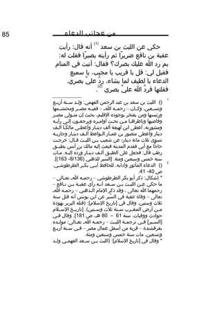 ‫من‬‫عجائب‬‫الدعاء‬85
‫حكي‬‫عن‬‫الليث‬‫بن‬‫سعد‬
)1(
‫أنه‬‫رأيت‬ :‫قال‬
‫عقبة‬‫بن‬‫نافع‬‫را‬ً‫ا‬ ‫ضري‬‫ثم‬‫رأيته‬‫را‬ً‫ا‬ ‫بصي‬‫فقلت‬:‫له‬
‫بم‬‫رد‬‫ا‬‫عليك‬‫بصرك؟‬‫أتيت‬ :‫فقال‬‫في‬‫المنا م‬
‫فقيل‬‫قل‬ :‫لي‬‫يا‬‫قريب‬‫يا‬،‫مجيب‬‫يا‬‫سميع‬
‫الدعاء‬‫يا‬‫لطيف‬‫لما‬،‫يشاء‬‫د‬َّ ‫ر‬‫ي‬َّ ‫عل‬.‫بصري‬
‫فقلتها‬‫د‬َّ ‫فر‬‫ا‬‫ي‬َّ ‫عل‬‫بصري‬
)2(
.
1
()‫الليث‬‫بن‬‫سعد‬‫بن‬‫عبد‬‫الرحمن‬‫ثد‬‫ث‬‫ول‬ :‫الفهمي‬‫ثنة‬‫ث‬‫س‬‫ثع‬‫ث‬‫أرب‬
،‫وتسثثعين‬‫وكثثان‬–‫رحمثثه‬‫ث‬‫ث‬‫ا‬–‫فقيثثه‬‫مصثثر‬‫ومحتشثثمها‬
‫ورئيسها‬‫ومن‬‫يفتخر‬‫بوجوده‬،‫القليم‬‫بحيث‬‫إن‬‫متثولي‬‫مصثر‬
‫وقاضيها‬‫ثا‬‫ث‬‫وناظره‬‫مثن‬‫تحثت‬‫ثره‬‫ث‬‫أوام‬‫ويرجعثون‬‫ثى‬‫ث‬‫إل‬‫رأيثه‬
،‫ومشورته‬‫أعطى‬‫ابن‬‫لهيعة‬‫ألف‬‫دينثار‬‫وأعطثى‬‫كثا‬ً‫ا‬ ‫مال‬‫ألثف‬
‫دينار‬‫وأعطى‬‫منصور‬‫بن‬‫ثار‬‫ث‬‫عم‬‫ثواعظ‬‫ث‬‫ال‬‫ثف‬‫ث‬‫أل‬‫ثار‬‫ث‬‫دين‬‫ثة‬‫ث‬‫وجاري‬
‫تسوى‬‫ثلث‬‫مائة‬‫دينار؛‬‫عن‬‫شعيب‬‫ثن‬‫ث‬‫ب‬‫ثث‬‫ث‬‫اللي‬‫ثت‬‫ث‬‫خرج‬ :‫ثال‬‫ث‬‫ق‬
‫جا‬ًّ ‫حا‬‫مع‬‫أبي‬‫فقد م‬‫المدينة‬‫فبعث‬‫إليه‬‫مالك‬‫بن‬‫أنس‬‫بطبثثق‬
‫رطب‬‫فجعل‬ :‫قال‬‫على‬‫الطبثق‬‫ألثف‬‫دينثار‬‫ده‬َّ ‫ور‬‫مثات‬ .‫إليثه‬
‫سنة‬‫خمس‬‫وسبعين‬‫]السير‬ .‫ومئة‬‫للذهبي‬)8/136-163.[(
2
()‫الدعاء‬‫المأثور‬،‫وآدابه‬‫للحافظ‬‫ثي‬‫ث‬‫أب‬‫ثر‬‫ث‬‫بك‬.‫ثي‬‫ث‬‫الطرطوش‬
‫ص‬40-41.
‫ذكر‬ :‫إشكال‬ *‫أبو‬‫بكر‬‫الطرطوشي‬–‫ثه‬‫ث‬‫رحم‬‫ث‬‫ث‬‫ا‬‫ثالى‬‫ث‬‫تع‬–
‫ما‬‫حكي‬‫ثن‬‫ث‬‫ع‬‫ثث‬‫ث‬‫اللي‬‫ثن‬‫ث‬‫ب‬‫ثعد‬‫ث‬‫س‬‫ثه‬‫ث‬‫أن‬‫رأى‬‫ثة‬‫ث‬‫عقب‬‫ثن‬‫ث‬‫ب‬‫ثافع‬‫ث‬‫ن‬–
‫رحمهما‬‫ا‬‫تعالى‬،‫وقد‬‫ذكر‬‫الما م‬‫ثذهبي‬‫ث‬‫ال‬–‫ثه‬‫ث‬‫رحم‬‫ث‬‫ث‬‫ا‬
‫تعالى‬–‫وفاة‬‫عقبة‬‫في‬‫سير‬ِّ ‫ال‬‫عن‬‫ابن‬‫يونس‬‫أنه‬‫قتل‬‫سنة‬
‫ثلث‬،‫وستين‬‫وقال‬‫في‬‫]تاريخ‬‫)قتله‬ :[‫السل م‬‫البربر‬‫بهوذة‬
‫ثن‬‫ث‬‫م‬‫أرض‬‫ثرب‬‫ث‬‫المغ‬‫ثنة‬‫ث‬‫س‬‫ثلث‬‫ثخ‬‫ث‬‫]تاري‬ .(‫ثتين‬‫ث‬‫وس‬‫ثل م‬‫ث‬‫الس‬
‫حوادث‬،‫ووفيات‬‫سنة‬61–80،‫هث‬‫ص‬181‫وقال‬ .[‫ثي‬‫ث‬‫ف‬
‫ثي‬‫ث‬‫ف‬ [‫ثير‬‫ث‬‫]الس‬‫ثة‬‫ث‬‫ترجم‬‫ثث‬‫ث‬‫اللي‬–‫ثه‬‫ث‬‫رحم‬‫ث‬‫ث‬‫ا‬‫ثده‬‫ث‬‫مول‬ :‫ثالى‬‫ث‬‫تع‬
‫بقرقشندة‬–‫قرية‬‫من‬‫أسفل‬‫عمال‬‫مصر‬–‫ثي‬‫ث‬‫ف‬‫ثنة‬‫ث‬‫س‬‫أربثع‬
،‫وتسعين‬‫مات‬‫سنة‬‫خمس‬‫وسبعين‬.‫ومئة‬
‫وقال‬ *‫في‬‫]تاريخ‬‫)الليث‬ :[‫السل م‬‫ثن‬‫ث‬‫ب‬‫ثعد‬‫ث‬‫س‬‫ثي‬‫ث‬‫الفهم‬‫ثد‬‫ث‬‫ول‬
 