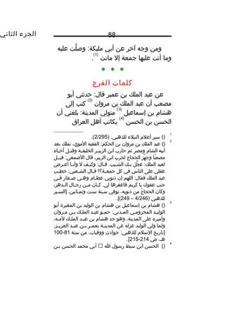 ‫الجزء‬‫الثاني‬ 88
‫ومن‬‫وجه‬‫آخر‬‫عن‬‫أبي‬‫لت‬َّ ‫وص‬ :‫مليكة‬‫عليه‬
‫وما‬‫أتت‬‫عليها‬‫جمعة‬‫إل‬‫ماتت‬
)1(
.
* * *
‫كلمات‬‫الفرج‬
‫عن‬‫عبد‬‫الملك‬‫بن‬‫عمير‬‫حدثني‬ :‫قال‬‫أبو‬
‫مصعب‬‫أن‬‫عبد‬‫الملك‬‫بن‬‫مروان‬
)2(
‫كتب‬‫إلى‬
‫هشا م‬‫بن‬‫إسماعيل‬
)3(
‫متولي‬‫بلغني‬ :‫المدينة‬‫أن‬
‫الحسن‬‫بن‬‫الحسن‬
)4(
‫يكاتب‬‫أهل‬‫العراق‬
1
()‫سير‬‫أعل م‬‫النبلء‬،‫للذهبي‬)2/295.(
2
()‫عبد‬‫الملك‬‫بن‬‫مروان‬‫بن‬‫الفقيه‬ :‫الحكم‬،‫الموي‬‫تملك‬‫بعد‬
‫أبيه‬‫الشا م‬‫ومصر‬‫ثم‬‫حارب‬‫ابن‬‫ثر‬‫ث‬‫الزبي‬‫ثة‬‫ث‬‫الخليف‬‫ثل‬‫ث‬‫وقت‬‫ثاه‬‫ث‬‫أخ‬
‫با‬ً‫ا‬ ‫مصع‬‫هز‬َّ ‫وج‬‫الحجاج‬‫لحرب‬‫ابن‬،‫الزبير‬‫قال‬‫قيثثل‬ :‫الصمعي‬
‫لعبد‬‫جل‬َّ ‫ع‬ :‫الملك‬‫ثك‬‫ث‬‫ب‬‫ثف‬‫ث‬‫وكي‬ :‫ثال‬‫ث‬‫ق‬ .‫ثيب‬‫ث‬‫الش‬‫ل‬‫ثا‬‫ث‬‫وأن‬‫ثرض‬‫ث‬‫أع‬
‫عقلي‬‫على‬‫الناس‬‫في‬‫كل‬‫ثال‬‫ث‬‫ق‬ !‫ثة؟‬‫ث‬‫جمع‬‫ثب‬‫ث‬‫خط‬ :‫ثعبي‬‫ث‬‫الش‬
‫عبد‬‫الملك‬‫اللهم‬ :‫فقال‬‫إن‬‫ذنوبي‬‫ثا م‬‫ث‬‫عظ‬‫ثي‬‫ث‬‫وه‬‫ثغار‬‫ث‬‫ص‬‫ثي‬‫ث‬‫ف‬
‫جنب‬‫عفوك‬‫يا‬‫كريم‬‫فاغفرها‬‫ثان‬‫ث‬‫ك‬ .‫لي‬‫ثن‬‫ث‬‫م‬‫ثال‬‫ث‬‫رج‬،‫ثدهر‬‫ث‬‫ال‬
‫وكان‬‫ج‬ُ‫ف‬ ‫الحجا‬‫من‬،‫ذنوبه‬‫توفي‬‫ثنة‬‫ث‬‫س‬‫ثت‬‫ث‬‫س‬‫ثير‬‫ث‬‫]الس‬ .‫ثانين‬‫ث‬‫وثم‬
‫للذهبي‬)4/246–249.[(
3
()‫هشا م‬‫بن‬‫إسماعيل‬‫بن‬‫هشا م‬‫بن‬‫الوليد‬‫بن‬‫المغيرة‬‫أبو‬
‫ثد‬‫ث‬‫الولي‬‫ثي‬‫ث‬‫المخزوم‬‫ثو‬‫ث‬‫حم‬ :‫ثدني‬‫ث‬‫الم‬‫ثد‬‫ث‬‫عب‬‫الملثك‬‫ثن‬‫ث‬‫ب‬‫ثروان‬‫ث‬‫م‬
‫وأميره‬‫على‬،‫المدينة‬‫وهو‬‫جد‬‫هشا م‬‫بن‬‫ثد‬‫ث‬‫عب‬‫ثك‬‫ث‬‫المل‬،‫ثه‬‫ث‬‫لم‬
‫ولما‬‫ولي‬‫الوليد‬‫عزله‬‫عن‬‫ثة‬‫ث‬‫المدين‬‫ثر‬‫ث‬‫بعم‬‫ثن‬‫ث‬‫ب‬‫ثد‬‫ث‬‫عب‬.‫ثز‬‫ث‬‫العزي‬
‫]تاريخ‬‫السل م‬‫حوادث‬ :‫للذهبي‬،‫ووفيات‬‫من‬‫سنة‬81-100
،‫هث‬‫ص‬214-215.[
4
()‫الحسن‬‫ابن‬‫سبط‬‫رسول‬‫ا‬‫أبي‬‫محمد‬‫الحسن‬‫بثن‬
 