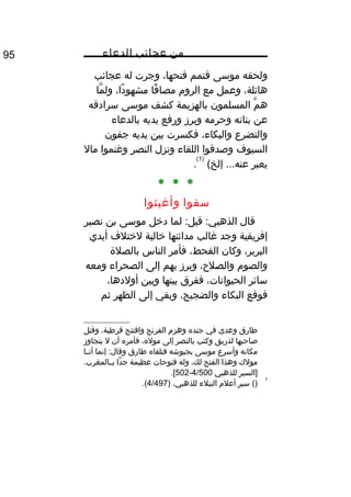 ‫من‬‫عجائب‬‫الدعاء‬95
‫ولحقه‬‫موسى‬‫فتمم‬،‫فتحها‬‫وجرت‬‫له‬‫عجائب‬
،‫هائلة‬‫وعمل‬‫مع‬‫الرو م‬‫فا‬ً‫ا‬ ‫مصا‬،‫دا‬ً‫ا‬ ‫مشهو‬‫ما‬َّ ‫ول‬
‫م‬َّ ‫ه‬‫المسلمون‬‫بالهزيمة‬‫كشف‬‫موسى‬‫سرادقه‬
‫عن‬‫بناته‬‫وحرمه‬‫وبرز‬‫ورفع‬‫يديه‬‫بالدعاء‬
‫والتضرع‬،‫والبكاء‬‫فكسرت‬‫بين‬‫يديه‬‫جفون‬
‫السيوف‬‫وصدقوا‬‫اللقاء‬‫ونزل‬‫النصر‬‫وغنموا‬‫مال‬
‫يعبر‬(‫إلخ‬ ...‫عنه‬
)1(
.
* * *
‫سقوا‬‫وأغيثوا‬
‫قال‬‫لما‬ :‫قيل‬ :‫الذهبي‬‫دخل‬‫موسى‬‫بن‬‫نصير‬
‫إفريقية‬‫وجد‬‫غالب‬‫مدائنها‬‫خالية‬‫لختلف‬‫أيدي‬
،‫البربر‬‫وكان‬،‫القحط‬‫فأمر‬‫الناس‬‫بالصلة‬
‫والصو م‬،‫والصلح‬‫وبرز‬‫بهم‬‫إلى‬‫الصحراء‬‫ومعه‬
‫سائر‬،‫الحيوانات‬‫ففرق‬‫بينها‬‫وبين‬،‫أولدها‬
‫فوقع‬‫البكاء‬،‫والضجيج‬‫وبقي‬‫إلى‬‫الظهر‬‫ثم‬
‫طارق‬‫وعدى‬‫في‬‫جنده‬‫وهز م‬‫الفرنج‬‫وافتتح‬،‫قرطبة‬‫وقتل‬
‫صاحبها‬‫لذريق‬‫وكتب‬‫بالنصر‬‫إلى‬،‫موله‬‫فأمره‬‫أن‬‫ل‬‫يتجاوز‬
‫مكانه‬‫وأسرع‬‫موسى‬‫بجيوشه‬‫فتلقاه‬‫طارق‬‫إنما‬ :‫وقال‬‫ثا‬‫ث‬‫أن‬
‫مولك‬‫وهذا‬‫الفتح‬،‫لك‬‫وله‬‫فتوحات‬‫عظيمة‬‫دا‬ً‫ا‬ ‫ج‬.‫ثالمغرب‬‫ث‬‫ب‬
‫]السير‬‫للذهبي‬4/500-502.[
1
()‫سير‬‫أعل م‬‫النبلء‬،‫للذهبي‬)4/497.(
 