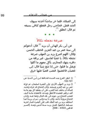 ‫من‬‫عجائب‬‫الدعاء‬99
‫إلى‬،‫الصلة‬‫فلما‬‫خر‬‫دا‬ً‫ا‬ ‫ساج‬‫أخذته‬‫سيوف‬
‫الجند‬،‫فقتل‬‫فجاءني‬‫رجل‬‫فقطع‬‫كتافي‬‫بسيفه‬
‫ثم‬‫انطلق‬ :‫قال‬
)1(
.
* * *
‫صرعة‬‫تجعله‬‫ل‬ً‫ا‬ ‫نكا‬
‫عن‬‫أبي‬‫بكر‬‫الهذلي‬‫أن‬‫يزيد‬
)2(
‫أدعوكم‬ :‫قال‬
‫إلى‬‫سنة‬‫عمر‬‫بن‬‫عبد‬،‫العزيز‬‫فخطب‬‫الحسن‬
‫اللهم‬ :‫وقال‬‫اصرع‬‫يزيد‬‫بن‬‫المهلب‬‫صرعة‬
‫تجعله‬،‫ل‬ً‫ا‬ ‫نكا‬‫يا‬‫با‬ً‫ا‬ ‫عج‬،‫لفاسق‬‫غير‬‫برهة‬‫من‬
‫دهره‬‫ينتهك‬،‫المحار م‬‫يأكل‬‫معهم‬‫ما‬‫أكلوا‬
‫ويقتل‬‫ما‬،‫قتلوا‬‫حتى‬‫إذا‬‫منع‬ُ‫ف‬‫ئا‬ً‫ا‬ ‫شي‬‫إني‬ :‫قال‬
‫غضبان‬‫فنصب‬ .‫فاغضبوا‬‫با‬ً‫ا‬ ‫قص‬‫عليها‬‫خرق‬
1
()‫الفرج‬ :‫انظر‬‫بعثد‬‫الشثدة‬‫للحثافظ‬‫ابثن‬‫أبثي‬،‫الثدنيا‬‫ص‬
101-102.
2
()‫يزيد‬‫بن‬‫لب‬َّ ‫المه‬‫ولي‬ :‫الزدي‬‫البصرة‬،‫لسليمان‬‫ثم‬‫عزله‬
‫عمر‬‫بن‬‫عبد‬‫العزيز‬،‫وسجنه‬‫وكان‬‫الحجاج‬‫قد‬‫عزله‬،‫ذبه‬َّ ‫وع‬
‫فسأله‬‫أن‬‫فف‬ِّ ‫يخ‬‫عنه‬‫الضرب‬‫على‬‫أن‬‫يعطيه‬‫كل‬‫يو م‬‫مائثثة‬
‫ألف‬،‫درهم‬‫فقصده‬‫الخطل‬،‫ومدحه‬‫ثاه‬‫ث‬‫فأعط‬‫ثة‬‫ث‬‫مائ‬،‫ثف‬‫ث‬‫أل‬
‫فعجب‬‫الحجاج‬‫من‬‫ده‬ِ‫هق‬ ‫جو‬‫في‬‫تلك‬‫الحال‬‫وعفا‬،‫ثه‬‫ث‬‫عن‬‫ثان‬‫ث‬‫وك‬
‫الحجاج‬‫جا‬ً‫ا‬ ‫مزو‬،‫بأخته‬‫وكان‬‫ذا‬‫ثه‬‫ث‬‫تي‬،‫ثبر‬‫ث‬‫وك‬‫ثثم‬‫إن‬‫دا‬ً‫ا‬ ‫ث‬‫ث‬‫يزي‬‫ثا‬‫ث‬‫لم‬
‫استخلف‬‫يزيد‬‫بن‬‫عبد‬‫الملك‬‫غلب‬‫على‬‫البصرة‬‫فسار‬‫لحربه‬
،‫ثلمة‬‫ث‬‫مس‬،‫ثالتقوا‬‫ث‬‫ف‬‫ثل‬‫ث‬‫فقت‬‫ثد‬‫ث‬‫يزي‬‫ثنة‬‫ث‬‫س‬‫ثتين‬‫ث‬‫اثن‬‫ثير‬‫ث‬‫]الس‬ .‫ثة‬‫ث‬‫ومئ‬
‫للذهبي‬4/503–506.[
 