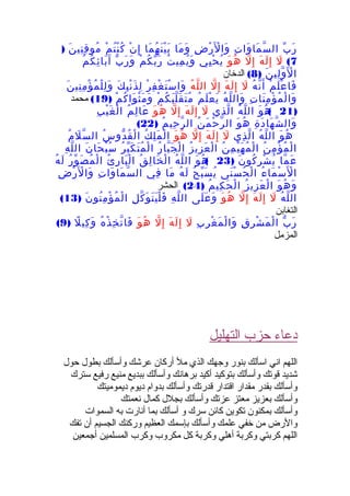 ‫ب‬ّ ‫ر‬َ‫ت‬ِ ‫وا‬َ ‫ما‬َ ‫س‬ّ ‫ال‬‫ض‬ِ ‫ر‬ْ ‫ل‬َْ ‫وا‬َ‫ما‬َ ‫و‬َ‫ما‬َ ‫ه‬ُ ‫ن‬َ ‫ي‬ْ ‫ب‬َ‫ن‬ْ ‫إ‬ِ‫م‬ْ ‫ت‬ُ ‫ن‬ْ ‫ك‬ُ‫ن‬َ ‫ني‬ِ ‫ق‬ِ ‫مو‬ُ)
7(‫ل‬َ‫ه‬َ ‫ل‬َ ‫إ‬ِ‫ل‬ّ ‫إ‬ِ‫و‬َ ‫ه‬ُ‫يي‬ِ ‫ح‬ْ ‫ي‬ُ‫ت‬ُ ‫مي‬ِ ‫ي‬ُ ‫و‬َ‫م‬ْ ‫ك‬ُ ‫ب‬ّ ‫ر‬َ‫ب‬ّ ‫ر‬َ ‫و‬َ‫م‬ُ ‫ك‬ُ ‫ئ‬ِ ‫با‬َ ‫آ‬َ
‫ن‬َ ‫لي‬ِ ‫و‬ّ ‫ل‬َْ ‫ا‬)8(‫الدخان‬
‫م‬ْ ‫ل‬َ ‫ع‬ْ ‫فا‬َ‫ه‬ُ ‫ن‬ّ ‫أ‬َ‫ل‬َ‫ه‬َ ‫ل‬َ ‫إ‬ِ‫ل‬ّ ‫إ‬ِ‫ه‬ُ ‫ل‬ّ ‫ال‬‫ر‬ْ ‫ف‬ِ ‫غ‬ْ ‫ت‬َ ‫س‬ْ ‫وا‬َ‫ك‬َ ‫ب‬ِ ‫ن‬ْ ‫ذ‬َ ‫ل‬ِ‫ن‬َ ‫ني‬ِ ‫م‬ِ ‫ؤ‬ْ ‫م‬ُ ‫ل‬ْ ‫ل‬ِ ‫و‬َ
‫ت‬ِ ‫نا‬َ ‫م‬ِ ‫ؤ‬ْ ‫م‬ُ ‫ل‬ْ ‫وا‬َ‫ه‬ُ ‫ل‬ّ ‫وال‬َ‫م‬ُ ‫ل‬َ ‫ع‬ْ ‫ي‬َ‫م‬ْ ‫ك‬ُ ‫ب‬َ ‫ل‬ّ ‫ق‬َ ‫ت‬َ ‫م‬ُ‫م‬ْ ‫ك‬ُ ‫وا‬َ ‫ث‬ْ ‫م‬َ ‫و‬َ)19(‫محمد‬
)21(‫و‬َ ‫ه‬ُ‫ه‬ُ ‫ل‬ّ ‫ال‬‫ذي‬ِ ‫ل‬ّ ‫ا‬‫ل‬َ‫ه‬َ ‫ل‬َ ‫إ‬ِ‫ل‬ّ ‫إ‬ِ‫و‬َ ‫ه‬ُ‫م‬ُ ‫ل‬ِ ‫عا‬َ‫ب‬ِ ‫ي‬ْ ‫غ‬َ ‫ل‬ْ ‫ا‬
‫ة‬ِ ‫د‬َ ‫ها‬َ ‫ش‬ّ ‫وال‬َ‫و‬َ ‫ه‬ُ‫ن‬ُ ‫م‬َ ‫ح‬ْ ‫ر‬ّ ‫ال‬‫م‬ُ ‫حي‬ِ ‫ر‬ّ ‫ال‬)22(
‫و‬َ ‫ه‬ُ‫ه‬ُ ‫ل‬ّ ‫ال‬‫ذي‬ِ ‫ل‬ّ ‫ا‬‫ل‬َ‫ه‬َ ‫ل‬َ ‫إ‬ِ‫ل‬ّ ‫إ‬ِ‫و‬َ ‫ه‬ُ‫ك‬ُ ‫ل‬ِ ‫م‬َ ‫ل‬ْ ‫ا‬‫س‬ُ ‫دو‬ّ ‫ق‬ُ ‫ل‬ْ ‫ا‬‫م‬ُ ‫ل‬َ ‫س‬ّ ‫ال‬
‫ن‬ُ ‫م‬ِ ‫ؤ‬ْ ‫م‬ُ ‫ل‬ْ ‫ا‬‫ن‬ُ ‫م‬ِ ‫ي‬ْ ‫ه‬َ ‫م‬ُ ‫ل‬ْ ‫ا‬‫ز‬ُ ‫زي‬ِ ‫ع‬َ ‫ل‬ْ ‫ا‬‫ر‬ُ ‫با‬ّ ‫ج‬َ ‫ل‬ْ ‫ا‬‫ر‬ُ ‫ب‬ّ ‫ك‬َ ‫ت‬َ ‫م‬ُ ‫ل‬ْ ‫ا‬‫ن‬َ ‫حا‬َ ‫ب‬ْ ‫س‬ُ‫ه‬ِ ‫ل‬ّ ‫ال‬
‫ما‬ّ ‫ع‬َ‫ن‬َ ‫كو‬ُ ‫ر‬ِ ‫ش‬ْ ‫ي‬ُ)23(‫و‬َ ‫ه‬ُ‫ه‬ُ ‫ل‬ّ ‫ال‬‫ق‬ُ ‫ل‬ِ ‫خا‬َ ‫ل‬ْ ‫ا‬‫ئ‬ُ ‫ر‬ِ ‫با‬َ ‫ل‬ْ ‫ا‬‫ر‬ُ ‫و‬ّ ‫ص‬َ ‫م‬ُ ‫ل‬ْ ‫ا‬‫ه‬ُ ‫ل‬َ
‫ء‬ُ ‫ما‬َ ‫س‬ْ ‫ل‬َْ ‫ا‬‫نى‬َ ‫س‬ْ ‫ح‬ُ ‫ل‬ْ ‫ا‬‫ح‬ُ ‫ب‬ّ ‫س‬َ ‫ي‬ُ‫ه‬ُ ‫ل‬َ‫ما‬َ‫في‬ِ‫ت‬ِ ‫وا‬َ ‫ما‬َ ‫س‬ّ ‫ال‬‫ض‬ِ ‫ر‬ْ ‫ل‬َْ ‫وا‬َ
‫و‬َ ‫ه‬ُ ‫و‬َ‫ز‬ُ ‫زي‬ِ ‫ع‬َ ‫ل‬ْ ‫ا‬‫م‬ُ ‫كي‬ِ ‫ح‬َ ‫ل‬ْ ‫ا‬)24(‫الحشر‬
‫ه‬ُ ‫ل‬ّ ‫ال‬‫ل‬َ‫ه‬َ ‫ل‬َ ‫إ‬ِ‫ل‬ّ ‫إ‬ِ‫و‬َ ‫ه‬ُ‫لى‬َ ‫ع‬َ ‫و‬َ‫ه‬ِ ‫ل‬ّ ‫ال‬‫ل‬ِ ‫ك‬ّ ‫و‬َ ‫ت‬َ ‫ي‬َ ‫ل‬ْ ‫ف‬َ‫ن‬َ ‫نو‬ُ ‫م‬ِ ‫ؤ‬ْ ‫م‬ُ ‫ل‬ْ ‫ا‬)13(
‫التغابن‬
‫ب‬ّ ‫ر‬َ‫ق‬ِ ‫ر‬ِ ‫ش‬ْ ‫م‬َ ‫ل‬ْ ‫ا‬‫ب‬ِ ‫ر‬ِ ‫غ‬ْ ‫م‬َ ‫ل‬ْ ‫وا‬َ‫ل‬َ‫ه‬َ ‫ل‬َ ‫إ‬ِ‫ل‬ّ ‫إ‬ِ‫و‬َ ‫ه‬ُ‫ه‬ُ ‫ذ‬ْ ‫خ‬ِ ‫ت‬ّ ‫فا‬َ‫ل‬ً ‫كي‬ِ ‫و‬َ)9(
‫المزمل‬
‫التهليل‬ ‫حزب‬ ‫دعاء‬
‫حول‬ ‫بطول‬ ‫وأسألك‬ ‫عرشك‬ ‫أركان‬ ‫مل‬ ‫الذي‬ ‫وجهك‬ ‫بنور‬ ‫اسألك‬ ‫اني‬ ‫اللهم‬
‫سترك‬ ‫رفيع‬ ‫منيع‬ ‫ببديع‬ ‫وأسألك‬ ‫برهانك‬ ‫أكيد‬ ‫بتوكيد‬ ‫وأسألك‬ ‫قوتك‬ ‫شديد‬
‫ديموميتك‬ ‫ديوم‬ ‫بدوام‬ ‫وأسألك‬ ‫قدرتك‬ ‫اقتدار‬ ‫مقدار‬ ‫بقدر‬ ‫وأسألك‬
‫نعمتك‬ ‫كمال‬ ‫بجلل‬ ‫وأسألك‬ ‫عزتك‬ ‫معتز‬ ‫بعزيز‬ ‫وأسألك‬
‫السموات‬ ‫به‬ ‫أنارت‬ ‫بما‬ ‫أسألك‬ ‫و‬ ‫سرك‬ ‫كائن‬ ‫تكوين‬ ‫بمكنون‬ ‫وأسألك‬
‫تفك‬ ‫أن‬ ‫الجسيم‬ ‫وركنك‬ ‫العظيم‬ ‫بإسمك‬ ‫وأسألك‬ ‫علمك‬ ‫خفي‬ ‫من‬ ‫والرض‬
‫أجمعين‬ ‫المسلمين‬ ‫وكرب‬ ‫مكروب‬ ‫كل‬ ‫وكربة‬ ‫أهلي‬ ‫وكربة‬ ‫كربتي‬ ‫اللهم‬
 