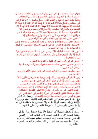 ‫جوار‬‫نبيك‬‫محمد‬‫و‬‫أكرمني‬‫يوم‬‫البعث‬‫يوم‬‫لقاءك‬‫يا‬‫ديان‬
‫اللهم‬‫يا‬‫سامع‬‫الصوت‬‫وسابق‬‫الغوث‬‫ويا‬‫كاسي‬‫العظام‬
‫لحما‬‫بعد‬‫الموت‬‫صلي‬‫اللهم‬‫على‬‫نبينا‬‫محمد‬‫و‬‫ل‬‫تدع‬‫لي‬
‫في‬‫مقامي‬‫هذا‬‫ذنبا‬‫إل‬‫غفرته‬‫و‬‫ل‬‫هما‬‫إل‬‫فرجته‬‫ول‬‫دينا‬‫إل‬
‫قضيته‬‫ول‬‫مريضا‬‫إل‬‫شفيته‬‫ول‬‫ل‬ً ‫مبت‬‫إل‬‫عافيته‬‫و‬‫ل‬‫ل‬ً ‫ضا‬‫إل‬
‫هديته‬‫ول‬‫باغيا‬‫إل‬‫قطعته‬‫ول‬‫ميتا‬‫إل‬‫رحمته‬‫ول‬‫عدوا‬‫إل‬
‫خذلته‬‫ول‬‫عسيرا‬‫إل‬‫يسرته‬‫ول‬‫عيبا‬‫إل‬‫سترته‬‫ول‬‫حاجة‬‫من‬
‫حوائج‬‫الدنيا‬‫والخرة‬‫هي‬‫لك‬‫رضا‬‫ولي‬‫فيها‬‫صلح‬‫إل‬
‫أعنتني‬‫على‬‫قضائها‬‫برحمتك‬‫يا‬‫ارحم‬‫الراحمين‬.
∗‫اللهم‬‫اغفر‬‫لي‬‫ولوالدي‬‫ورحمي‬‫ومن‬‫أوصاني‬‫بالدعاء‬‫ومن‬
‫أوصيناه‬‫بالدعاء‬‫ومن‬‫دعا‬‫لي‬‫ومن‬‫أحببناه‬‫فيك‬‫من‬‫الحياء‬
‫و‬‫الموات‬‫يا‬‫ارحم‬‫الراحمين‬.
∗‫الهي‬‫قد‬‫ختمت‬‫كتابك‬‫فل‬‫تردني‬‫عن‬‫جنابك‬‫فإنه‬‫ل‬‫حول‬‫ول‬
‫قوة‬‫إل‬‫بك‬‫اللهم‬‫صلي‬‫على‬‫محمد‬‫اللهم‬‫أسالك‬‫أن‬‫تختم‬
‫لي‬‫بالمغفرة‬.
∗‫اللهم‬‫خر‬‫لي‬‫في‬‫أموري‬‫كلها‬‫يا‬‫عزيز‬‫يا‬‫غفور‬.
∗‫اللهم‬‫اجعل‬‫ختمي‬‫هذه‬‫ختمه‬‫مقبولة‬‫مباركة‬‫برحمتك‬‫يا‬
‫ارحم‬‫الراحمين‬.
∗‫ربي‬‫ظلمت‬‫نفسي‬‫وان‬‫لم‬‫تغفر‬‫لي‬‫وترحمني‬‫لكونن‬‫من‬
‫الخاسرين‬.
∗‫ربي‬‫اغفر‬‫لي‬‫ولخواني‬‫المؤمنين‬‫ول‬‫تجعل‬‫في‬‫قلبي‬‫ل‬ً ‫غ‬
‫لهم‬‫ربي‬‫انك‬‫رؤوف‬‫رحيم‬‫اغفر‬‫لي‬‫ذنبي‬‫وثبت‬‫قدمي‬
‫وانصرني‬‫على‬‫من‬‫ظلمني‬‫ول‬‫تزغ‬‫قلبي‬‫بعد‬‫إذ‬‫هديتني‬
‫وهب‬‫لي‬‫من‬‫لدنك‬‫رحمة‬‫انك‬‫أنت‬‫الوهاب‬‫واتني‬‫من‬‫لدنك‬
‫رحمة‬‫وهيئ‬‫لي‬‫من‬‫أمري‬‫رشدا‬‫ووفقني‬‫للعمل‬‫الصالح‬
‫الذي‬‫يرضيك‬‫عني‬‫واتمم‬‫لي‬‫نورا‬‫واغفر‬‫لي‬‫انك‬‫على‬‫كل‬
‫شيء‬‫قدير‬،‫ربي‬‫آمنت‬‫بما‬‫أنزلت‬‫واتبعت‬‫الرسول‬‫فاكتبني‬
‫مع‬‫الشاهدين‬‫سمعت‬‫وأطعت‬‫غفرانك‬‫واليك‬‫المصير‬‫ربي‬‫ل‬
‫تؤاخذني‬‫إن‬‫نسيت‬‫أو‬‫أخطأت‬‫ول‬‫تحملني‬‫ما‬‫ل‬‫طاقة‬‫لي‬‫به‬
‫واعف‬‫عني‬‫وارحمني‬‫أنت‬‫مولنا‬‫فانصرنا‬‫على‬‫القوم‬
‫الظالمين‬.
∗‫اللهم‬‫ل‬‫تجعل‬‫الدنيا‬‫اكبر‬‫همنا‬‫ول‬‫مبلغ‬‫علمنا‬‫ربنا‬‫آتنا‬‫في‬
‫الدنيا‬‫حسنة‬‫وفي‬‫الخرة‬‫حسنة‬‫وقنا‬‫عذاب‬‫النار‬–‫وصلى‬
‫ا‬‫على‬‫سيدنا‬‫محمد‬‫وآله‬‫وصحبه‬‫وسلم‬‫سبحانك‬‫ربنا‬‫رب‬
‫العزة‬‫عما‬‫يصفون‬‫وسلم‬‫على‬‫المرسلين‬‫و‬‫الحمد‬‫لله‬‫رب‬
‫العالمين‬.
 