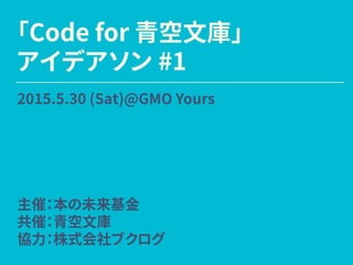「Code for 青空文庫」
アイデアソン #1
2015.5.30 (Sat)@GMO Yours
主催：本の未来基金
共催：青空文庫
協力：株式会社ブクログ
 
