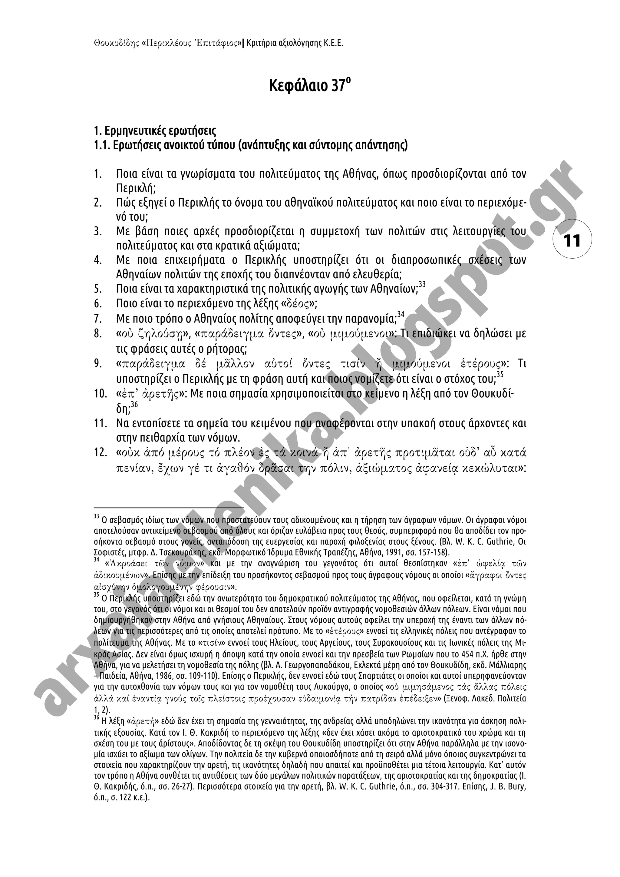« »| Κριτήρια αξιολόγησης Κ.Ε.Ε.
11
Κεφάλαιο 37ο
1. Ερμηνευτικές ερωτήσεις
1.1. Ερωτήσεις ανοικτού τύπου (ανάπτυξης και σύντομης απάντησης)
1. Ποια είναι τα γνωρίσματα του πολιτεύματος της Αθήνας, όπως προσδιορίζονται από τον
Περικλή;
2. Πώς εξηγεί ο Περικλής το όνομα του αθηναϊκού πολιτεύματος και ποιο είναι το περιεχόμε-
νό του;
3. Με βάση ποιες αρχές προσδιορίζεται η συμμετοχή των πολιτών στις λειτουργίες του
πολιτεύματος και στα κρατικά αξιώματα;
4. Με ποια επιχειρήματα ο Περικλής υποστηρίζει ότι οι διαπροσωπικές σχέσεις των
Αθηναίων πολιτών της εποχής του διαπνέονταν από ελευθερία;
5. Ποια είναι τα χαρακτηριστικά της πολιτικής αγωγής των Αθηναίων;33
6. Ποιο είναι το περιεχόμενο της λέξης « »;
7. Με ποιο τρόπο ο Αθηναίος πολίτης αποφεύγει την παρανομία;34
8. « », « », « »: Τι επιδιώκει να δηλώσει με
τις φράσεις αυτές ο ρήτορας;
9. « »: Τι
υποστηρίζει ο Περικλής με τη φράση αυτή και ποιος νομίζετε ότι είναι ο στόχος του;35
10. « »: Με ποια σημασία χρησιμοποιείται στο κείμενο η λέξη από τον Θουκυδί-
δη;36
11. Να εντοπίσετε τα σημεία του κειμένου που αναφέρονται στην υπακοή στους άρχοντες και
στην πειθαρχία των νόμων.
12. «
»:
33
Ο σεβασμός ιδίως των νόμων που προστατεύουν τους αδικουμένους και η τήρηση των άγραφων νόμων. Οι άγραφοι νόμοι
αποτελούσαν αντικείμενο σεβασμού από όλους και όριζαν ευλάβεια προς τους θεούς, συμπεριφορά που θα αποδίδει τον προ-
σήκοντα σεβασμό στους γονείς, ανταπόδοση της ευεργεσίας και παροχή φιλοξενίας στους ξένους. (Βλ. W. K. C. Guthrie, Οι
Σοφιστές, μτφρ. Δ. Τσεκουράκης, εκδ. Μορφωτικό Ίδρυμα Εθνικής Τραπέζης, Αθήνα, 1991, σσ. 157-158).
34
« » και με την αναγνώριση του γεγονότος ότι αυτοί θεσπίστηκαν «
». Επίσης με την επίδειξη του προσήκοντος σεβασμού προς τους άγραφους νόμους οι οποίοι «
».
35
Ο Περικλής υποστηρίζει εδώ την ανωτερότητα του δημοκρατικού πολιτεύματος της Αθήνας, που οφείλεται, κατά τη γνώμη
του, στο γεγονός ότι οι νόμοι και οι θεσμοί του δεν αποτελούν προϊόν αντιγραφής νομοθεσιών άλλων πόλεων. Είναι νόμοι που
δημιουργήθηκαν στην Αθήνα από γνήσιους Αθηναίους. Στους νόμους αυτούς οφείλει την υπεροχή της έναντι των άλλων πό-
λεων για τις περισσότερες από τις οποίες αποτελεί πρότυπο. Με το « » εννοεί τις ελληνικές πόλεις που αντέγραφαν το
πολίτευμα της Αθήνας. Με το « » εννοεί τους Ηλείους, τους Αργείους, τους Συρακουσίους και τις Ιωνικές πόλεις της Μι-
κράς Ασίας. Δεν είναι όμως ισχυρή η άποψη κατά την οποία εννοεί και την πρεσβεία των Ρωμαίων που το 454 π.Χ. ήρθε στην
Αθήνα, για να μελετήσει τη νομοθεσία της πόλης (βλ. Α. Γεωργοπαπαδάκου, Εκλεκτά μέρη από τον Θουκυδίδη, εκδ. Μάλλιαρης
– Παιδεία, Αθήνα, 1986, σσ. 109-110). Επίσης ο Περικλής, δεν εννοεί εδώ τους Σπαρτιάτες οι οποίοι και αυτοί υπερηφανεύονταν
για την αυτοχθονία των νόμων τους και για τον νομοθέτη τους Λυκούργο, ο οποίος «
» (Ξενοφ. Λακεδ. Πολιτεία
1, 2).
36
Η λέξη « » εδώ δεν έχει τη σημασία της γενναιότητας, της ανδρείας αλλά υποδηλώνει την ικανότητα για άσκηση πολι-
τικής εξουσίας. Κατά τον Ι. Θ. Κακριδή το περιεχόμενο της λέξης «δεν έχει χάσει ακόμα το αριστοκρατικό του χρώμα και τη
σχέση του με τους ἀρίστους». Αποδίδοντας δε τη σκέψη του Θουκυδίδη υποστηρίζει ότι στην Αθήνα παράλληλα με την ισονο-
μία ισχύει το αξίωμα των ολίγων. Την πολιτεία δε την κυβερνά οποιοσδήποτε από τη σειρά αλλά μόνο όποιος συγκεντρώνει τα
στοιχεία που χαρακτηρίζουν την αρετή, τις ικανότητες δηλαδή που απαιτεί και προϋποθέτει μια τέτοια λειτουργία. Κατ’ αυτόν
τον τρόπο η Αθήνα συνθέτει τις αντιθέσεις των δύο μεγάλων πολιτικών παρατάξεων, της αριστοκρατίας και της δημοκρατίας (Ι.
Θ. Κακριδής, ό.π., σσ. 26-27). Περισσότερα στοιχεία για την αρετή, βλ. W. K. C. Guthrie, ό.π., σσ. 304-317. Επίσης, J. B. Bury,
ό.π., σ. 122 κ.ε.).
 