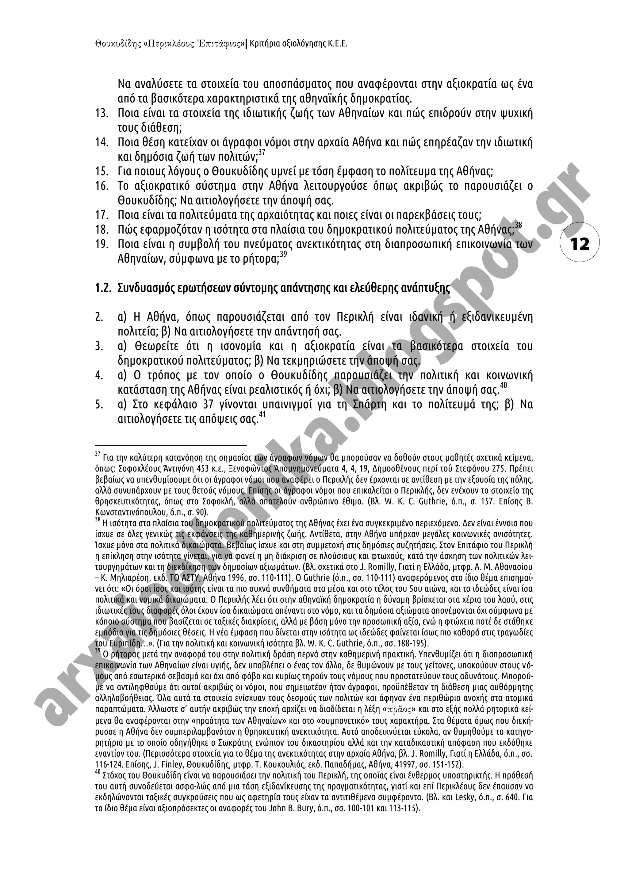 « »| Κριτήρια αξιολόγησης Κ.Ε.Ε.
12
Να αναλύσετε τα στοιχεία του αποσπάσματος που αναφέρονται στην αξιοκρατία ως ένα
από τα βασικότερα χαρακτηριστικά της αθηναϊκής δημοκρατίας.
13. Ποια είναι τα στοιχεία της ιδιωτικής ζωής των Αθηναίων και πώς επιδρούν στην ψυχική
τους διάθεση;
14. Ποια θέση κατείχαν οι άγραφοι νόμοι στην αρχαία Αθήνα και πώς επηρέαζαν την ιδιωτική
και δημόσια ζωή των πολιτών;37
15. Για ποιους λόγους ο Θουκυδίδης υμνεί με τόση έμφαση το πολίτευμα της Αθήνας;
16. Το αξιοκρατικό σύστημα στην Αθήνα λειτουργούσε όπως ακριβώς το παρουσιάζει ο
Θουκυδίδης; Να αιτιολογήσετε την άποψή σας.
17. Ποια είναι τα πολιτεύματα της αρχαιότητας και ποιες είναι οι παρεκβάσεις τους;
18. Πώς εφαρμοζόταν η ισότητα στα πλαίσια του δημοκρατικού πολιτεύματος της Αθήνας;38
19. Ποια είναι η συμβολή του πνεύματος ανεκτικότητας στη διαπροσωπική επικοινωνία των
Αθηναίων, σύμφωνα με το ρήτορα;39
1.2. Συνδυασμός ερωτήσεων σύντομης απάντησης και ελεύθερης ανάπτυξης
2. α) Η Αθήνα, όπως παρουσιάζεται από τον Περικλή είναι ιδανική ή εξιδανικευμένη
πολιτεία; β) Να αιτιολογήσετε την απάντησή σας.
3. α) Θεωρείτε ότι η ισονομία και η αξιοκρατία είναι τα βασικότερα στοιχεία του
δημοκρατικού πολιτεύματος; β) Να τεκμηριώσετε την άποψή σας.
4. α) Ο τρόπος με τον οποίο ο Θουκυδίδης παρουσιάζει την πολιτική και κοινωνική
κατάσταση της Αθήνας είναι ρεαλιστικός ή όχι; β) Να αιτιολογήσετε την άποψή σας.40
5. α) Στο κεφάλαιο 37 γίνονται υπαινιγμοί για τη Σπάρτη και το πολίτευμά της; β) Να
αιτιολογήσετε τις απόψεις σας.41
37
Για την καλύτερη κατανόηση της σημασίας των άγραφων νόμων θα μπορούσαν να δοθούν στους μαθητές σχετικά κείμενα,
όπως: Σοφοκλέους Ἀντιγόνη 453 κ.ε., Ξενοφῶντος Ἀπομνημονεύματα 4, 4, 19, Δημοσθένους περί τοῦ Στεφάνου 275. Πρέπει
βεβαίως να υπενθυμίσουμε ότι οι άγραφοι νόμοι που αναφέρει ο Περικλής δεν έρχονται σε αντίθεση με την εξουσία της πόλης,
αλλά συνυπάρχουν με τους θετούς νόμους. Επίσης οι άγραφοι νόμοι που επικαλείται ο Περικλής, δεν ενέχουν το στοιχείο της
θρησκευτικότητας, όπως στο Σοφοκλή, αλλά αποτελούν ανθρώπινο έθιμο. (Βλ. W. K. C. Guthrie, ό.π., σ. 157. Επίσης Β.
Κωνσταντινόπουλου, ό.π., σ. 90).
38
Η ισότητα στα πλαίσια του δημοκρατικού πολιτεύματος της Αθήνας έχει ένα συγκεκριμένο περιεχόμενο. Δεν είναι έννοια που
ίσχυε σε όλες γενικώς τις εκφάνσεις της καθημερινής ζωής. Αντίθετα, στην Αθήνα υπήρχαν μεγάλες κοινωνικές ανισότητες.
Ίσχυε μόνο στα πολιτικά δικαιώματα. Βεβαίως ίσχυε και στη συμμετοχή στις δημόσιες συζητήσεις. Στον Επιτάφιο του Περικλή
η επίκληση στην ισότητα γίνεται, για να φανεί η μη διάκριση σε πλούσιους και φτωχούς, κατά την άσκηση των πολιτικών λει-
τουργημάτων και τη διεκδίκηση των δημοσίων αξιωμάτων. (Βλ. σχετικά στο J. Romilly, Γιατί η Ελλάδα, μτφρ. Α. Μ. Αθανασίου
– Κ. Μηλιαρέση, εκδ. ΤΟ ΑΣΤΥ, Αθήνα 1996, σσ. 110-111). O Guthrie (ό.π., σσ. 110-111) αναφερόμενος στο ίδιο θέμα επισημαί-
νει ότι: «Οι όροι ίσος και ισότης είναι τα πιο συχνά συνθήματα στα μέσα και στο τέλος του 5ου αιώνα, και το ιδεώδες είναι ίσα
πολιτικά και νομικά δικαιώματα. Ο Περικλής λέει ότι στην αθηναϊκή δημοκρατία η δύναμη βρίσκεται στα χέρια του λαού, στις
ιδιωτικές τους διαφορές όλοι έχουν ίσα δικαιώματα απέναντι στο νόμο, και τα δημόσια αξιώματα απονέμονται όχι σύμφωνα με
κάποιο σύστημα που βασίζεται σε ταξικές διακρίσεις, αλλά με βάση μόνο την προσωπική αξία, ενώ η φτώχεια ποτέ δε στάθηκε
εμπόδιο για τις δημόσιες θέσεις. Η νέα έμφαση που δίνεται στην ισότητα ως ιδεώδες φαίνεται ίσως πιο καθαρά στις τραγωδίες
του Ευριπίδη…». (Για την πολιτική και κοινωνική ισότητα βλ. W. K. C. Guthrie, ό.π., σσ. 188-195).
39
Ο ρήτορας μετά την αναφορά του στην πολιτική δράση περνά στην καθημερινή πρακτική. Υπενθυμίζει ότι η διαπροσωπική
επικοινωνία των Αθηναίων είναι υγιής, δεν υποβλέπει ο ένας τον άλλο, δε θυμώνουν με τους γείτονες, υπακούουν στους νό-
μους από εσωτερικό σεβασμό και όχι από φόβο και κυρίως τηρούν τους νόμους που προστατεύουν τους αδυνάτους. Μπορού-
με να αντιληφθούμε ότι αυτοί ακριβώς οι νόμοι, που σημειωτέον ήταν άγραφοι, προϋπέθεταν τη διάθεση μιας αυθόρμητης
αλληλοβοήθειας. Όλα αυτά τα στοιχεία ενίσχυαν τους δεσμούς των πολιτών και άφηναν ένα περιθώριο ανοχής στα ατομικά
παραπτώματα. Άλλωστε σ’ αυτήν ακριβώς την εποχή αρχίζει να διαδίδεται η λέξη « » και στο εξής πολλά ρητορικά κεί-
μενα θα αναφέρονται στην «πραότητα των Αθηναίων» και στο «συμπονετικό» τους χαρακτήρα. Στα θέματα όμως που διεκή-
ρυσσε η Αθήνα δεν συμπεριλαμβανόταν η θρησκευτική ανεκτικότητα. Αυτό αποδεικνύεται εύκολα, αν θυμηθούμε το κατηγο-
ρητήριο με το οποίο οδηγήθηκε ο Σωκράτης ενώπιον του δικαστηρίου αλλά και την καταδικαστική απόφαση που εκδόθηκε
εναντίον του. (Περισσότερα στοιχεία για το θέμα της ανεκτικότητας στην αρχαία Αθήνα, βλ. J. Romilly, Γιατί η Ελλάδα, ό.π., σσ.
116-124. Επίσης, J. Finley, Θουκυδίδης, μτφρ. Τ. Κουκουλιός, εκδ. Παπαδήμας, Αθήνα, 41997, σσ. 151-152).
40
Στόχος του Θουκυδίδη είναι να παρουσιάσει την πολιτική του Περικλή, της οποίας είναι ένθερμος υποστηρικτής. Η πρόθεσή
του αυτή συνοδεύεται ασφα-λώς από μια τάση εξιδανίκευσης της πραγματικότητας, γιατί και επί Περικλέους δεν έπαυσαν να
εκδηλώνονται ταξικές συγκρούσεις που ως αφετηρία τους είχαν τα αντιτιθέμενα συμφέροντα. (Βλ. και Lesky, ό.π., σ. 640. Για
το ίδιο θέμα είναι αξιοπρόσεκτες οι αναφορές του John B. Bury, ό.π., σσ. 100-101 και 113-115).
 